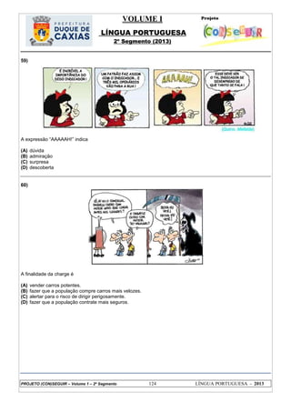 VOLUME I
LÍNGUA PORTUGUESA
2º Segmento (2013)
PROJETO (CON)SEGUIR – Volume 1 – 2º Segmento 124 LÍNGUA PORTUGUESA - 2013
59)
A expressão ―AAAAAH!‖ indica
(A) dúvida
(B) admiração
(C) surpresa
(D) descoberta
60)
A finalidade da charge é
(A) vender carros potentes.
(B) fazer que a população compre carros mais velozes.
(C) alertar para o risco de dirigir perigosamente.
(D) fazer que a população contrate mais seguros.
 
