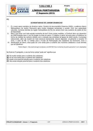 VOLUME I
LÍNGUA PORTUGUESA
2º Segmento (2013)
PROJETO (CON)SEGUIR – Volume 1 – 2º Segmento 125 LÍNGUA PORTUGUESA - 2013
61)
AS MONTANHAS DO JARDIM GRAMACHO
1
5
10
É o maior aterro sanitário da América Latina. Cenário do documentário Estamira (2005), o polêmico Aterro
Metropolitano de Jardim Gramacho gera muitos impasses ambientais e sociais. Com sua capacidade
saturada, inúmeras famílias da região metropolitana do Rio de Janeiro tiram seu sustento da coleta do lixo
ali depositado.
Mas o que fazer com toda aquela montanha de lixo? Entre outras medidas, a Comlurb abriu em dezembro
de 2006 licitação para o uso do biogás na área do aterro. O objetivo é gerar recursos para a Prefeitura na
forma de créditos de carbono obtidos com a redução das emissões de gases de efeito estufa. A empresa
selecionada, além de investir em toda estrutura operacional, deverá depositar, anualmente e durante 14
anos, o valor de R$ 1,2 milhão para o Fundo de Participação dos Catadores de Gramacho. Com a
desativação do aterro, essa pode ser uma saída para o sustento dos inúmeros catadores e suas famílias
que ali trabalham.
Patricia Magrini. <http://patriciamagrini.wordpress.com/2007/08/14/as-montanhas-do-jardim-gramacho/> (com adaptações)
No final do 2º parágrafo, o uso da forma verbal ―pode ser‖ significa que
(A) há muitas saídas para o sustento dos catadores.
(B) só há uma saída para o sustento dos catadores.
(C) existe uma possível solução para o sustento dos catadores.
(D) não existe solução possível para o sustento dos catadores.
 