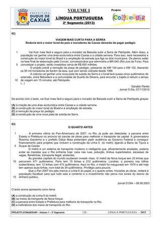 VOLUME I
LÍNGUA PORTUGUESA
2º Segmento (2013)
PROJETO (CON)SEGUIR – Volume 1 – 2º Segmento 126 LÍNGUA PORTUGUESA - 2013
62)
VIAGEM MAIS CURTA PARA A SERRA
Rodovia terá o maior túnel do país e moradores de Caxias deixarão de pagar pedágio
1
5
10
Vai ficar mais fácil e seguro para o morador da Baixada subir a Serra de Petrópolis. Além disso, a
população vai ganhar uma área ecoturística entre Caxias e a cidade serrana. Para isso, será necessária a
construção do maior túnel do Brasil e a ampliação de estrada que liga os dois municípios. Os planos estão
na fase final de elaboração pela Concer, concessionária que administra a BR-040 (Rio-Juiz de Fora). Para
concretizar o projeto, serão investidos cerca de R$ 650 milhões.
O projeto prevê a remoção da praça de pedágio, passando de KM 104 para o KM 102, liberando
os 55 mil moradores de Xerém da taxa, que vem sendo cobrada desde 1996.
A rodovia vai ganhar uma nova pista de subida da Serra e o túnel terá quase cinco quilômetros de
extensão, entre Belvedere e a comunidade de Duarte da Silveira, para encurtar o trajeto e reduzir o tempo
de viagem em 15 minutos, até Petrópolis.
(...)
Geraldo Perelo
Jornal O Dia, 07/11/2010
De acordo com o texto, vai ficar mais fácil e seguro para o morador da Baixada subir a Serra de Petrópolis graças:
(A) à criação de uma área ecoturística entre Caxias e a cidade serrana.
(B) à construção do maior túnel do Brasil e à ampliação de estrada.
(C) à remoção da praça do pedágio.
(D) à construção de uma nova pista de subida da Serra.
63)
O QUANTO ANTES
1
5
10
15
A primeira vitória do Pan-Americano de 2007, no Rio, já pode ser detectada: a parceria entre
Estado e Prefeitura no anúncio do pacote de obras para melhorar o transporte da capital. A governadora
Rosinha Garotinho e o prefeito César Maia pretendem pedir audiência ao Governo Federal e conseguir
financiamento para projetos que incluem a construção da Linha 6 do metrô, ligando a Barra da Tijuca a
Duque de Caxias.
O metrô é um sistema de transporte moderno e inteligente que, eficientemente ampliado, poderia
evitar as mazelas que o Rio enfrenta hoje: caos nas ruas, poluição, ônibus superlotados, escassez de
vagas, flanelinhas, transporte ilegal, acidentes.
As grandes capitais do mundo souberam investir nisso. O metrô de Nova Iorque tem 25 linhas que
percorrem 471 quilômetros. Paris tem 15 linhas e 212 quilômetros. Londres, a pioneira nos trilhos
subterrâneos, tem 12 linhas com 415 quilômetros. Aqui no Rio, o metrô foi inaugurado em 1979 e até hoje
tem apenas duas linhas, num total de 34 quilômetros. Privilégio para poucos.
Que o Pan 2007 tire pelo menos a Linha 6 do papel, e o quanto antes. Iniciadas as obras, restará à
população fiscalizar para que tudo saia a contento e o investimento não perca nos túneis do desvio de
dinheiro público.
Jornal O DIA – 08.08.2003
O texto acima apresenta como tema
(A) a construção da Linha 6 do metrô.
(B) os meios de transporte de Nova Iorque.
(C) a parceria entre Estado e Prefeitura para melhoria do transporte no Rio.
(D) a ineficiência dos meios de transporte do Rio.
 