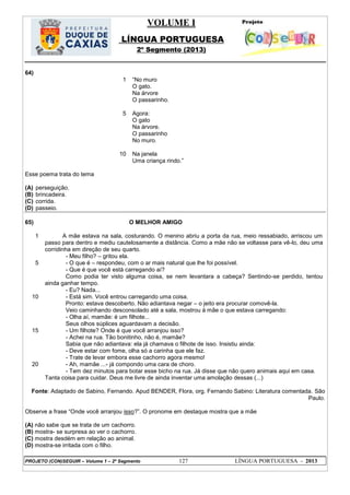 VOLUME I
LÍNGUA PORTUGUESA
2º Segmento (2013)
PROJETO (CON)SEGUIR – Volume 1 – 2º Segmento 127 LÍNGUA PORTUGUESA - 2013
64)
1
5
10
―No muro
O gato.
Na árvore
O passarinho.
Agora:
O gato
Na árvore.
O passarinho
No muro.
Na janela
Uma criança rindo.‖
Esse poema trata do tema
(A) perseguição.
(B) brincadeira.
(C) corrida.
(D) passeio.
65) O MELHOR AMIGO
1
5
10
15
20
A mãe estava na sala, costurando. O menino abriu a porta da rua, meio ressabiado, arriscou um
passo para dentro e mediu cautelosamente a distância. Como a mãe não se voltasse para vê-lo, deu uma
corridinha em direção de seu quarto.
- Meu filho? – gritou ela.
- O que é – respondeu, com o ar mais natural que lhe foi possível.
- Que é que você está carregando aí?
Como podia ter visto alguma coisa, se nem levantara a cabeça? Sentindo-se perdido, tentou
ainda ganhar tempo.
- Eu? Nada...
- Está sim. Você entrou carregando uma coisa.
Pronto: estava descoberto. Não adiantava negar – o jeito era procurar comovê-la.
Veio caminhando desconsolado até a sala, mostrou à mãe o que estava carregando:
- Olha aí, mamãe: é um filhote...
Seus olhos súplices aguardavam a decisão.
- Um filhote? Onde é que você arranjou isso?
- Achei na rua. Tão bonitinho, não é, mamãe?
Sabia que não adiantava: ela já chamava o filhote de isso. Insistiu ainda:
- Deve estar com fome, olha só a carinha que ele faz.
- Trate de levar embora esse cachorro agora mesmo!
- Ah, mamãe ...- já compondo uma cara de choro.
- Tem dez minutos para botar esse bicho na rua. Já disse que não quero animais aqui em casa.
Tanta coisa para cuidar. Deus me livre de ainda inventar uma amolação dessas (...)
Fonte: Adaptado de Sabino, Fernando. Apud BENDER, Flora, org. Fernando Sabino: Literatura comentada. São
Paulo.
Observe a frase ―Onde você arranjou isso?‖. O pronome em destaque mostra que a mãe
(A) não sabe que se trata de um cachorro.
(B) mostra- se surpresa ao ver o cachorro.
(C) mostra desdém em relação ao animal.
(D) mostra-se irritada com o filho.
 