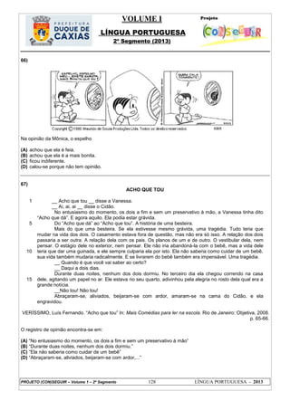 VOLUME I
LÍNGUA PORTUGUESA
2º Segmento (2013)
PROJETO (CON)SEGUIR – Volume 1 – 2º Segmento 128 LÍNGUA PORTUGUESA - 2013
66)
Na opinião da Mônica, o espelho
(A) achou que ela é feia.
(B) achou que ela é a mais bonita.
(C) ficou indiferente.
(D) calou-se porque não tem opinião.
67)
ACHO QUE TOU
1
5
10
15
__ Acho que tou __ disse a Vanessa.
__ Ai, ai, ai __ disse o Cidão.
No entusiasmo do momento, os dois a fim e sem um preservativo à mão, a Vanessa tinha dito
―Acho que dá‖. E agora aquilo. Ela podia estar grávida.
Do ―Acho que dá‖ ao ―Acho que tou‖. A história de uma besteira.
Mais do que uma besteira. Se ela estivesse mesmo grávida, uma tragédia. Tudo teria que
mudar na vida dos dois. O casamento estava fora de questão, mas não era só isso. A relação dos dois
passaria a ser outra. A relação dela com os pais. Os planos de um e de outro. O vestibular dela, nem
pensar. O estágio dele no exterior, nem pensar. Ele não iria abandoná-la com o bebê, mas a vida dele
teria que dar uma guinada, e ele sempre culparia ela por isto. Ela não saberia como cuidar de um bebê,
sua vida também mudaria radicalmente. E se livrarem do bebê também era impensável. Uma tragédia.
__ Quando é que você vai saber ao certo?
__ Daqui a dois dias.
Durante duas noites, nenhum dos dois dormiu. No terceiro dia ela chegou correndo na casa
dele, agitando um papel no ar. Ele estava no seu quarto, adivinhou pela alegria no rosto dela qual era a
grande notícia.
__Não tou! Não tou!
Abraçaram-se, aliviados, beijaram-se com ardor, amaram-se na cama do Cidão, e ela
engravidou.
VERÍSSIMO, Luís Fernando. ―Acho que tou‖ In: Mais Comédias para ler na escola. Rio de Janeiro: Objetiva, 2008.
p. 65-66.
O registro de opinião encontra-se em:
(A) ―No entusiasmo do momento, os dois a fim e sem um preservativo à mão‖
(B) ―Durante duas noites, nenhum dos dois dormiu.‖
(C) ―Ela não saberia como cuidar de um bebê‖
(D) ―Abraçaram-se, aliviados, beijaram-se com ardor,...‖
 