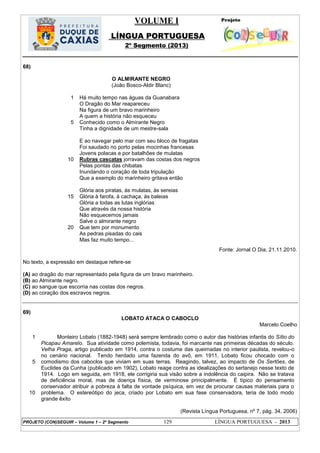 VOLUME I
LÍNGUA PORTUGUESA
2º Segmento (2013)
PROJETO (CON)SEGUIR – Volume 1 – 2º Segmento 129 LÍNGUA PORTUGUESA - 2013
68)
1
5
10
15
20
O ALMIRANTE NEGRO
(João Bosco-Aldir Blanc)
Há muito tempo nas águas da Guanabara
O Dragão do Mar reapareceu
Na figura de um bravo marinheiro
A quem a história não esqueceu
Conhecido como o Almirante Negro
Tinha a dignidade de um mestre-sala
E ao navegar pelo mar com seu bloco de fragatas
Foi saudado no porto pelas mocinhas francesas
Jovens polacas e por batalhões de mulatas
Rubras cascatas jorravam das costas dos negros
Pelas pontas das chibatas
Inundando o coração de toda tripulação
Que a exemplo do marinheiro gritava então
Glória aos piratas, às mulatas, às sereias
Glória à farofa, à cachaça, às baleias
Glória a todas as lutas inglórias
Que através da nossa história
Não esquecemos jamais
Salve o almirante negro
Que tem por monumento
As pedras pisadas do cais
Mas faz muito tempo...
Fonte: Jornal O Dia, 21.11.2010.
No texto, a expressão em destaque refere-se
(A) ao dragão do mar representado pela figura de um bravo marinheiro.
(B) ao Almirante negro.
(C) ao sangue que escorria nas costas dos negros.
(D) ao coração dos escravos negros.
69)
LOBATO ATACA O CABOCLO
Marcelo Coelho
1
5
10
Monteiro Lobato (1882-1948) será sempre lembrado como o autor das histórias infantis do Sítio do
Picapau Amarelo. Sua atividade como polemista, todavia, foi marcante nas primeiras décadas do século.
Velha Praga, artigo publicado em 1914, contra o costume das queimadas no interior paulista, revelou-o
no cenário nacional. Tendo herdado uma fazenda do avô, em 1911, Lobato ficou chocado com o
comodismo dos caboclos que viviam em suas terras. Reagindo, talvez, ao impacto de Os Sertões, de
Euclides da Cunha (publicado em 1902), Lobato reage contra as idealizações do sertanejo nesse texto de
1914. Logo em seguida, em 1918, ele corrigiria sua visão sobre a indolência do caipira. Não se tratava
de deficiência moral, mas de doença física, de verminose principalmente. É típico do pensamento
conservador atribuir a pobreza à falta de vontade psíquica, em vez de procurar causas materiais para o
problema. O estereótipo do jeca, criado por Lobato em sua fase conservadora, teria de todo modo
grande êxito
(Revista Língua Portuguesa, nº 7, pág. 34, 2006)
 