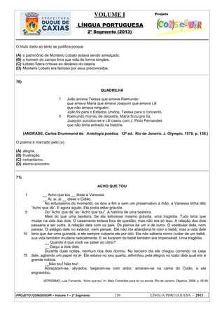 VOLUME I
LÍNGUA PORTUGUESA
2º Segmento (2013)
PROJETO (CON)SEGUIR – Volume 1 – 2º Segmento 130 LÍNGUA PORTUGUESA - 2013
O título dado ao texto se justifica porque
(A) o patrimônio de Monteiro Lobato estava sendo ameaçado.
(B) o homem do campo leva sua vida de forma simples.
(C) Lobato fizera críticas ao desleixo do caipira.
(D) Monteiro Lobato era famoso por seus preconceitos.
70)
QUADRILHA
1
5
João amava Teresa que amava Raimundo
que amava Maria que amava Joaquim que amava Lili
que não amava ninguém.
João foi para o Estados Unidos, Teresa para o convento,
Raimundo morreu de desastre, Maria ficou pra tia,
Joaquim suicidou-se e Lili casou com J. Pinto Fernandes
que não tinha entrado na história.
(ANDRADE, Carlos Drummond de. Antologia poética. 12ª ed. Rio de Janeiro, J. Olympio, 1978. p. 136.)
O poema é marcado pelo (a)
(A) alegria.
(B) frustração.
(C) romantismo.
(D) eterno encontro.
71)
ACHO QUE TOU
1
5
2
10
2
15
__ Acho que tou __ disse a Vanessa.
__ Ai, ai, ai __ disse o Cidão.
No entusiasmo do momento, os dois a fim e sem um preservativo à mão, a Vanessa tinha dito
―Acho que dá‖. E agora aquilo. Ela podia estar grávida.
Do ―Acho que dá‖ ao ―Acho que tou‖. A história de uma besteira.
Mais do que uma besteira. Se ela estivesse mesmo grávida, uma tragédia. Tudo teria que
mudar na vida dos dois. O casamento estava fora de questão, mas não era só isso. A relação dos dois
passaria a ser outra. A relação dela com os pais. Os planos de um e de outro. O vestibular dela, nem
pensar. O estágio dele no exterior, nem pensar. Ele não iria abandoná-la com o bebê, mas a vida dele
teria que dar uma guinada, e ele sempre culparia ela por isto. Ela não saberia como cuidar de um bebê,
sua vida também mudaria radicalmente. E se livrarem do bebê também era impensável. Uma tragédia.
__ Quando é que você vai saber ao certo?
__ Daqui a dois dias.
Durante duas noites, nenhum dos dois dormiu. No terceiro dia ela chegou correndo na casa
dele, agitando um papel no ar. Ele estava no seu quarto, adivinhou pela alegria no rosto dela qual era a
grande notícia.
__Não tou! Não tou!
Abraçaram-se, aliviados, beijaram-se com ardor, amaram-se na cama do Cidão, e ela
engravidou.
VERÍSSIMO, Luís Fernando. ―Acho que tou‖ In: Mais Comédias para ler na escola. Rio de Janeiro: Objetiva, 2008. p. 65-66
 