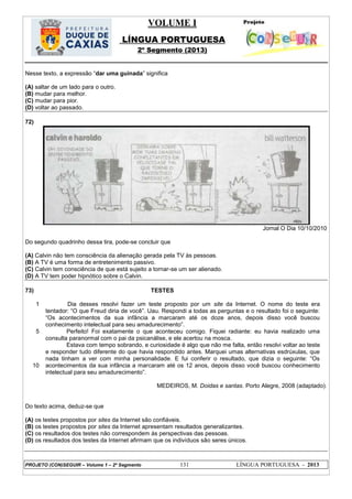 VOLUME I
LÍNGUA PORTUGUESA
2º Segmento (2013)
PROJETO (CON)SEGUIR – Volume 1 – 2º Segmento 131 LÍNGUA PORTUGUESA - 2013
Nesse texto, a expressão ―dar uma guinada‖ significa
(A) saltar de um lado para o outro.
(B) mudar para melhor.
(C) mudar para pior.
(D) voltar ao passado.
72)
Jornal O Dia 10/10/2010
Do segundo quadrinho dessa tira, pode-se concluir que
(A) Calvin não tem consciência da alienação gerada pela TV às pessoas.
(B) A TV é uma forma de entretenimento passivo.
(C) Calvin tem consciência de que está sujeito a tornar-se um ser alienado.
(D) A TV tem poder hipnótico sobre o Calvin.
73) TESTES
1
5
10
Dia desses resolvi fazer um teste proposto por um site da Internet. O nome do teste era
tentador: ―O que Freud diria de você‖. Uau. Respondi a todas as perguntas e o resultado foi o seguinte:
―Os acontecimentos da sua infância a marcaram até os doze anos, depois disso você buscou
conhecimento intelectual para seu amadurecimento‖.
Perfeito! Foi exatamente o que aconteceu comigo. Fiquei radiante: eu havia realizado uma
consulta paranormal com o pai da psicanálise, e ele acertou na mosca.
Estava com tempo sobrando, e curiosidade é algo que não me falta, então resolvi voltar ao teste
e responder tudo diferente do que havia respondido antes. Marquei umas alternativas esdrúxulas, que
nada tinham a ver com minha personalidade. E fui conferir o resultado, que dizia o seguinte: ―Os
acontecimentos da sua infância a marcaram até os 12 anos, depois disso você buscou conhecimento
intelectual para seu amadurecimento‖.
MEDEIROS, M. Doidas e santas. Porto Alegre, 2008 (adaptado).
Do texto acima, deduz-se que
(A) os testes propostos por sites da Internet são confiáveis.
(B) os testes propostos por sites da Internet apresentam resultados generalizantes.
(C) os resultados dos testes não correspondem às perspectivas das pessoas.
(D) os resultados dos testes da Internet afirmam que os indivíduos são seres únicos.
 