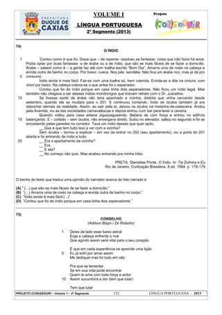 VOLUME I
LÍNGUA PORTUGUESA
2º Segmento (2013)
PROJETO (CON)SEGUIR – Volume 1 – 2º Segmento 132 LÍNGUA PORTUGUESA - 2013
74)
O ÍNDIO
1
5
10
15
20
Contou como é que foi. Disse que – de repente- resolveu se fantasiar, coisa que não fazia há anos.
Podia optar por duas fantasias: a de árabe ou a de índio, que são as mais fáceis de se fazer a domicílio.
Árabe – sabem como é – a gente faz até com toalha escrito ―Bom Dia‖. Amarra uma de rosto na cabeça e
enrola outra de banho no corpo. Por baixo: cueca. Nos pés: sandália. Não fica um árabe rico, mas já dá pro
consumo.
Índio ainda é mais fácil. Faz-se com uma toalha só, bem colorida. Enrola-se a dita na cintura, com
short por baixo. Na cabeça coloca-se o que antes foi o espanador.
Contou que foi de índio porque em casa tinha dois espanadores. Não ficou um índio legal. Mas
também não chegava a ser desses índios mondrongos que tiravam retrato com o Dr. Juscelino.
Se tivesse saído de árabe não teria apanhado a vizinha, distinta que vinha cercando desde
setembro, quando ela se mudara para o 201. E continuou contando. Índio de óculos também já era
debochar demais da realidade. Assim, ao sair pela aí, deixou os óculos na mesinha-de-cabeceira. Andou
pela Avenida, viu as tais sociedades carnavalescas e depois entrou num bar para lavar a caveira.
Quando voltou para casa estava ziguezagueando. Bebera de com força e entrou no edifício
balançando. E – coitado – sem óculos, não enxergava direito. Subiu no elevador, saltou no segundo e foi se
encostando pelas paredes no corredor. Tava um índio desses que quer apito.
__ Que é que tem tudo isso a ver com a vizinha?
Sem óculos – tornou a explicar – em vez de entrar no 202 (seu apartamento), viu a porta do 201
aberta e foi entrando de índio e tudo.
__ Era o apartamento da vizinha?
__ Era.
__ E ela?
__ No começo não quis. Mas acabou entrando pra minha tribo.
PRETA, Stanislaw Ponte. O Índio. In: Tia Zulmira e Eu.
Rio de Janeiro: Civilização Brasileira. 8 ed. 1994. p. 178-179.
O trecho do texto que traduz uma opinião do narrador acerca do fato narrado é
(A) ‖ (...) que são as mais fáceis de se fazer a domicílio.‖
(B) ―(...) Amarra uma de rosto na cabeça e enrola outra de banho no corpo.‖
(C) ―Índio ainda é mais fácil.(...)‖
(D) ―Contou que foi de índio porque em casa tinha dois espanadores.‖
75)
CONSELHO
(Adilson Bispo / Zé Roberto)
1
5
10
Deixe de lado esse baixo astral
Erga a cabeça enfrente o mal
Que agindo assim será vital para o seu coração
É que em cada experiência se aprende uma lição
Eu já sofri por amar assim
Me dediquei mas foi tudo em vão
Pra que se lamentar
Se em sua vida pode encontrar
Quem te ame com toda força e ardor
Assim sucumbirá a dor (tem que lutar)
Tem que lutar
 