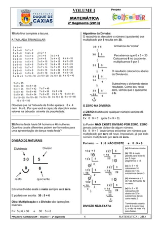 VOLUME I
MATEMÁTICA
2º Segmento (2013)
PROJETO (CON)SEGUIR – Volume 1 – 2º Segmento 8 MATEMÁTICA - 2013
19) Ao final complete a lacuna.
A TABUADA TRIANGULAR:
Observe que na ―tabuada de 8 não aparece 8 x 4
nem 8 x 6. Por que você é capaz de descobrir estes
valores na tabuada através da propriedade:
__________________.
20) Numa festa havia 54 homens e 46 mulheres.
Quantos casais diferentes podem ser formados para
uma apresentação de dança nesta festa?
DIVISÃO DE NATURAIS:
Em uma divisão exata o resto sempre será zero.
E poderá ser escrita: 30 : 5 = 6
Obs: Multiplicação e a Divisão são operações
inversas.
Ex: 5 x 6 = 30 e 30 : 5 = 6
Algoritmo da Divisão:
O raciocínio é: descobrir o número (quociente) que
multiplicado por 5 resulta em 30.
Armamos da ―conta‖
Percebemos que 6 x 5 = 30
Colocamos 6 no quociente,
multiplicamos 6 por 5
O resultado colocamos abaixo
do Dividendo.
Subtraímos o dividendo deste
resultado. Como deu resto
zero, vemos que o quociente
é 6.
O ZERO NA DIVISÃO:
a) ZERO dividido por qualquer número sempre dá
ZERO.
Ex: 0 : 9 = 0 (pois 0 x 9 = 0)
b) Porém NÃO EXISTE DIVISÃO POR ZERO, ZERO
jamais pode ser divisor de algum número.
Ex: 9 : 0 = ? deveríamos encontrar um número que
multiplicado por zero dê nove. Impossível, já que todo
número multiplicado por zero dá zero.
Portanto → 9 : 0 NÃO EXISTE e 0 : 9 = 0
DIVISÃO NÃO-EXATA
(a) Armamos a conta
(b) 132 é muito
grande para dividi-lo
por 5, logo
pegaremos o 13.
(c) 2 x 5 = 10
colocamos 10
abaixo do 13 e
subtraímos dando 3
(d) abaixamos o 2
do 132, formando 32
no resto.
(e) 6 x 5 = 30
colocamos 30
abaixo do 32 e
subtraímos dando
como resto 2.
Terminando a conta
pois 2 é menor que
5, e não há mais nºs
para baixar.
 