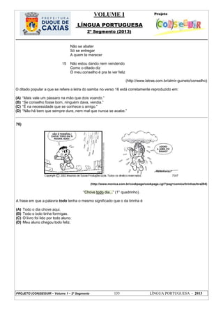 VOLUME I
LÍNGUA PORTUGUESA
2º Segmento (2013)
PROJETO (CON)SEGUIR – Volume 1 – 2º Segmento 133 LÍNGUA PORTUGUESA - 2013
15
Não se abater
Só se entregar
A quem te merecer
Não estou dando nem vendendo
Como o ditado diz
O meu conselho é pra te ver feliz
(http://www.letras.com.br/almir-guineto/conselho)
O ditado popular a que se refere a letra do samba no verso 16 está corretamente reproduzido em:
(A) ―Mais vale um pássaro na mão que dois voando.‖
(B) ―Se conselho fosse bom, ninguém dava, vendia.‖
(C) ―É na necessidade que se conhece o amigo.‖
(D) ―Não há bem que sempre dure, nem mal que nunca se acabe.‖
76)
(http://www.monica.com.br/cookpage/cookpage.cgi?!pag=comics/tirinhas/tira294)
―Chove todo dia...‖ (1° quadrinho).
A frase em que a palavra todo tenha o mesmo significado que o da tirinha é
(A) Todo o dia chove aqui.
(B) Todo o bolo tinha formigas.
(C) O livro foi lido por todo aluno.
(D) Meu aluno chegou todo feliz.
 