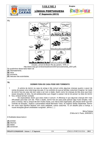 VOLUME I
LÍNGUA PORTUGUESA
2º Segmento (2013)
PROJETO (CON)SEGUIR – Volume 1 – 2º Segmento 134 LÍNGUA PORTUGUESA - 2013
77)
(Caulos, Jornal do Brasil, Rio de Janeiro, 1978, in
http://www.inep.gov.br/download/enem/2001/prova/amarela_2001.pdf)
Os quadrinhos desse texto falam de
(A) desmatamento.
(B) seca.
(C) enchente.
(D) descaso das autoridades.
78)
DORMIR FORA DE CASA PODE SER TORMENTO
1
5
10
A euforia de dormir na casa do amigo é tão comum entre algumas crianças quanto o pavor de
outras de passar uma noite longe dos pais. E, ao contrário do que as famílias costumam imaginar, ter medo
de dormir fora de casa não tem nada a ver com a idade. Assim como há crianças de três anos que tiram
essas situações de letra, há pré-adolescentes que chegam a passar mal só de pensar na ideia de dormir
fora, embora tenham vontade.
Os especialistas dizem que esse medo é comum. A diferença é que algumas crianças têm mais
dificuldade para lidar com ele. ―Para o adulto, dormir fora de casa pode parecer algo muito simples, mas,
para a criança, não é, porque ela tem muitos rituais, sua vida é toda organizada, ela precisa sentir que tem
controle da situação‖, explica o psicanalista infantil Bernardo Tanis, do Instituto Sedes Sapientiae. Dormir
em outra casa significa deparar com outra realidade, outros costumes. ―É um desafio para a criança, e
novas situações geram ansiedade e angústia‖, afirma. (...)
Mirna Feitosa
(Folha de S. Paulo, 30/8/2001)
A finalidade desse texto é
(A) entreter.
(B) informar.
(C) relatar.
(D) convencer.
 
