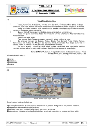 VOLUME I
LÍNGUA PORTUGUESA
2º Segmento (2013)
PROJETO (CON)SEGUIR – Volume 1 – 2º Segmento 135 LÍNGUA PORTUGUESA - 2013
79)
TRAGÉDIA BRASILEIRA
1
5
10
Misael, funcionário da Fazenda, com 63 anos de idade. Conheceu Maria Elvira na Lapa –
prostituída, com sífilis, dermite nos dedos, uma aliança empenhada e os dentes em petição de miséria.
Misael tirou Maria Elvira da vida, instalou-a num sobrado do Estácio, pagou médico, dentista,
manicura... Dava tudo quanto ela queria.
Quando Maria Elvira se apanhou de boca bonita, arranjou logo um namorado.
Misael não queria escândalo. Podia dar uma surra, um tiro, uma facada. Não fez nada disso:
mudou de casa.
Viveram três anos assim.
Toda vez que Maria Elvira arranjava um namorado, Misael mudava de casa.
Os amantes moraram no Estácio, Rocha, Catete, Rua General Pedra, Olaria, Ramos,
Bonsucesso, Vila Isabel, Rua Marquês de Sapucaí, Niterói, Encantado, Rua Clapp, outra vez no
Estácio, Todos os Santos, Catumbi, Lavradio, Boca do Mato, Inválidos...
Por fim na Rua da Constituição, onde Misael, privado de sentidos e de inteligência, matou-a
com seis tiros e a polícia foi encontrá-la caída em decúbito dorsal, vestida de organdi azul.
Fonte: BANDEIRA, Manuel. ―Tragédia Brasileira‖. In: Poesia Completa e Prosa.
Rio de Janeiro, Cia. José Aguilar Editora, 1967. p. 283.
A finalidade desse texto é
(A) narrar.
(B) descrever.
(C) argumentar.
(D) divertir.
80)
Fonte: Revista Veja. 30 jul. 1997, p. 15
Dessa imagem, pode-se deduzir que
(A) a evolução dos meios de comunicação faz com que as pessoas desliguem-se das pessoas próximas.
(B) as pessoas gostam da comunicação mútua.
(C) cada vez mais cedo, os jovens aprendem a lidar com a tecnologia.
(D) os modernos meios de comunicação possibilitam um contato maior com as pessoas ao nosso redor.
 