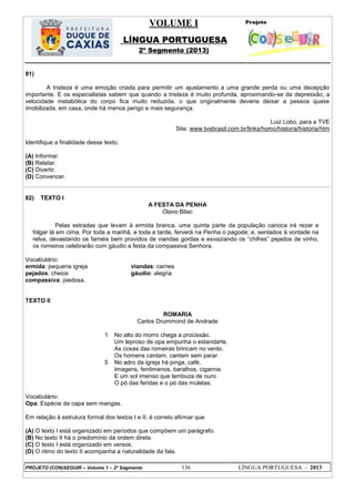 VOLUME I
LÍNGUA PORTUGUESA
2º Segmento (2013)
PROJETO (CON)SEGUIR – Volume 1 – 2º Segmento 136 LÍNGUA PORTUGUESA - 2013
81)
A tristeza é uma emoção criada para permitir um ajustamento a uma grande perda ou uma decepção
importante. E os especialistas sabem que quando a tristeza é muito profunda, aproximando-se da depressão, a
velocidade metabólica do corpo fica muito reduzida, o que originalmente deveria deixar a pessoa quase
imobilizada, em casa, onde há menos perigo e mais segurança.
Luiz Lobo, para a TVE
Site: www.tvebrasil.com.br/links/homo/historia/historia/htm
Identifique a finalidade desse texto.
(A) Informar.
(B) Relatar.
(C) Divertir.
(D) Convencer.
82) TEXTO I
A FESTA DA PENHA
Olavo Bilac
Pelas estradas que levam à ermida branca, uma quinta parte da população carioca irá rezar e
folgar lá em cima. Por toda a manhã, e toda a tarde, ferverá na Penha o pagode; e, sentados à vontade na
relva, devastando os farnéis bem providos de viandas gordas e esvaziando os ―chifres‖ pejados de vinho,
os romeiros celebrarão com gáudio a festa da compassiva Senhora.
Vocabulário:
ermida: pequena igreja viandas: carnes
pejados: cheios gáudio: alegria
compassiva: piedosa.
TEXTO II
ROMARIA
Carlos Drummond de Andrade
1
5
No alto do morro chega a procissão.
Um leproso de opa empunha o estandarte.
As coxas das romeiras brincam no vento.
Os homens cantam, cantam sem parar.
No adro da igreja há pinga, café,
Imagens, fenômenos, baralhos, cigarros
E um sol imenso que lambuza de ouro
O pó das feridas e o pó das muletas.
Vocabulário:
Opa: Espécie de capa sem mangas.
Em relação à estrutura formal dos textos I e II, é correto afirmar que
(A) O texto I está organizado em períodos que compõem um parágrafo.
(B) No texto II há o predomínio da ordem direta.
(C) O texto I está organizado em versos.
(D) O ritmo do texto II acompanha a naturalidade da fala.
 