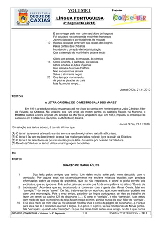 VOLUME I
LÍNGUA PORTUGUESA
2º Segmento (2013)
PROJETO (CON)SEGUIR – Volume 1 – 2º Segmento 138 LÍNGUA PORTUGUESA - 2013
10
15
20
E ao navegar pelo mar com seu bloco de fragatas
Foi saudado no porto pelas mocinhas francesas
Jovens polacas e por batalhões de mulatas
Rubras cascatas jorravam das costas dos negros
Pelas pontas das chibatas
Inundando o coração de toda tripulação
Que a exemplo do marinheiro gritava então
Glória aos piratas, às mulatas, às sereias
Glória à farofa, à cachaça, às baleias
Glória a todas as lutas inglórias
Que através da nossa história
Não esquecemos jamais
Salve o almirante negro
Que tem por monumento
As pedras pisadas do cais
Mas faz muito tempo...
Jornal O Dia, 21.11.2010
TEXTO II
A LETRA ORIGINAL DE ‗O MESTRE-SALA DOS MARES‘
Em 1974, a ditadura exigiu mudanças até no título do samba em homenagem a João Cândido, líder
da Revolta da Chibata. Na véspera dos 100 anos do motim contra os castigos físicos na Marinha, o
Informe publica a letra original. Ah, Dragão do Mar foi o jangadeiro que, em 1884, impediu o embarque de
escravos em Fortaleza e precipitou a Abolição no Ceará.
Jornal O Dia, 21.11.2010.
Em relação aos textos abaixo, é correto afirmar que
(A) O texto I apresenta a letra do samba em sua versão original e o texto II ratifica isso.
(B) O texto II faz um esclarecimento acerca das mudanças feitas no texto I por ocasião da Ditadura.
(C) O texto II faz referência as poucas mudanças na letra do samba por ocasião da Ditadura.
(D) Devido à Ditadura, o texto I utiliza uma linguagem denotativa.
85)
TEXTO I
QUARTO DE BADULAQUES
1
5
10
Sou feliz pelos amigos que tenho. Um deles muito sofre pelo meu descuido com o
vernáculo. Por alguns anos ele sistematicamente me enviava missivas eruditas com precisas
informações sobre as regras da gramática, que eu não respeitava, e sobre a grafia correta dos
vocábulos, que eu ignorava. Fi-lo sofrer pelo uso errado que fiz de uma palavra no último ―Quarto de
badulaques‖. Acontece que eu, acostumado a conversar com a gente das Minas Gerais, falei em
―varreção‖? do verbo ―varrer‖. De fato, tratava-se de um equívoco que, num vestibular, poderia me
valer uma reprovação. Pois o meu amigo, paladino da língua portuguesa, se deu ao trabalho de
fazer um xerox da página 827 do dicionário (...). O certo é ―varrição‖, e não ―varreção‖. Mas estou
com medo de que os mineiros da roça façam troça de mim, porque nunca os ouvi falar de ―varrição‖.
E se eles rirem de mim não vai me adiantar mostrar-lhes o xerox da página do dicionário(...). Porque
para eles não é o dicionário que faz a língua. É o povo. E o povo, lá nas montanhas de Minas gerais,
fala ―varreção‖, quando não ―barreção‖. O que me deixa triste sobre esse amigo oculto é que nunca
 