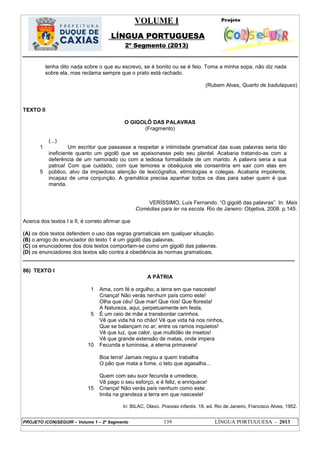 VOLUME I
LÍNGUA PORTUGUESA
2º Segmento (2013)
PROJETO (CON)SEGUIR – Volume 1 – 2º Segmento 139 LÍNGUA PORTUGUESA - 2013
tenha dito nada sobre o que eu escrevo, se é bonito ou se é feio. Toma a minha sopa, não diz nada
sobre ela, mas reclama sempre que o prato está rachado.
(Rubem Alves, Quarto de badulaques)
TEXTO II
O GIGOLÔ DAS PALAVRAS
(Fragmento)
1
5
(...)
Um escritor que passasse a respeitar a intimidade gramatical das suas palavras seria tão
ineficiente quanto um gigolô que se apaixonasse pelo seu plantel. Acabaria tratando-as com a
deferência de um namorado ou com a tediosa formalidade de um marido. A palavra seria a sua
patroa! Com que cuidado, com que temores e obséquios ele consentiria em sair com elas em
público, alvo da impiedosa atenção de lexicógrafos, etimologias e colegas. Acabaria impotente,
incapaz de uma conjunção. A gramática precisa apanhar todos os dias para saber quem é que
manda.
VERÍSSIMO, Luís Fernando. ―O gigolô das palavras‖. In: Mais
Comédias para ler na escola. Rio de Janeiro: Objetiva, 2008. p.145.
Acerca dos textos I e II, é correto afirmar que
(A) os dois textos defendem o uso das regras gramaticais em qualquer situação.
(B) o amigo do enunciador do texto 1 é um gigolô das palavras.
(C) os enunciadores dos dois textos comportam-se como um gigolô das palavras.
(D) os enunciadores dos textos são contra à obediência às normas gramaticais.
___________________________________________________________________________________________
86) TEXTO I
A PÁTRIA
1
5
10
15
Ama, com fé e orgulho, a terra em que nasceste!
Criança! Não verás nenhum país como este!
Olha que céu! Que mar! Que rios! Que floresta!
A Natureza, aqui, perpetuamente em festa,
É um ceio de mãe a transbordar carinhos.
Vê que vida há no chão! Vê que vida há nos ninhos,
Que se balançam no ar; entre os ramos inquietos!
Vê que luz, que calor, que multidão de insetos!
Vê que grande extensão de matas, onde impera
Fecunda e luminosa, a eterna primavera!
Boa terra! Jamais negou a quem trabalha
O pão que mata a fome, o teto que agasalha...
Quem com seu suor fecunda e umedece,
Vê pago o seu esforço, e é feliz, e enriquece!
Criança! Não verás país nenhum como este:
Imita na grandeza a terra em que nasceste!
In: BILAC, Olavo. Poesias infantis. 18. ed. Rio de Janeiro, Francisco Alves, 1952.
 