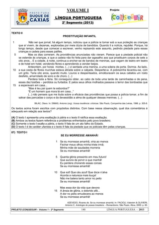 VOLUME I
LÍNGUA PORTUGUESA
2º Segmento (2013)
PROJETO (CON)SEGUIR – Volume 1 – 2º Segmento 140 LÍNGUA PORTUGUESA - 2013
TEXTO II
PROSTITUIÇÃO INFANTIL
1
5
10
15
Não sei que jornal, há algum tempo, noticiou que a polícia ia tomar sob a sua proteção as crianças
que aí vivem, às dezenas, exploradas por meia dúzia de bandidos. Quando li a notícia, rejubilei. Porque, há
longo tempo, desde que comecei a escrever, venho repisando este assunto, pedindo piedade para essas
crianças e cadeia para esses patifes.
Mas os dias correram. As providências anunciadas não vieram. Parece que a piedade policial não
se estende às crianças, e que a cadeia não foi feita para dar agasalho aos que prostituem corpos de sete a
oito anos... E a cidade, à noite, continua a encher-se de bandos de meninas, que vagam de teatro em teatro
e de hotel em hotel, vendendo flores e aprendendo a vender beijos.
Anteontem, por horas mortas, (...) vi sentada uma menina, a uma soleira de porta. Dormia. Ao lado,
a sua cesta de flores murchas estava atirada sobre a calçada. Despertei-a. A pobrezinha levantou-se, com
um grito. Teria oito anos, quando muito. Louros e despenteados, emolduravam os seus cabelos um rosto
desfeito, amarrotado de sono e de choro. (...)
Perdera toda a féria. Só conseguira obter, ao cabo de toda uma tarde de caminhadas e de pena,
esses dez tostões – perdidos ou furtados. E pelos seus olhos molhados passava o terror das bordoadas que
a esperavam em casa...
―Mas é teu pai quem te esbordoa?‖
―É um homem que mora lá em casa...‖
(...) não penseis que me iluda sobre a eficácia das providências que possa a polícia tomar, a fim de
salvar das pancadas o corpo e da devassidão a alma de qualquer dessas meninas. (...)
BILAC, Olavo. In: DIMAS, Antonio (org). Vossa insolência: crônicas. São Paulo, Companhia das Letras, 1996. p. 305-8.
Os textos acima foram escritos com propósitos distintos. Com base nessa observação, qual dos comentários é
adequado em relação aos textos?
(A) O texto I apresenta uma exaltação à pátria e o texto II ratifica essa exaltação.
(B) Ambos os textos fazem referência a problemas enfrentados pelo povo brasileiro.
(C) Somente o texto I exalta a pátria, o texto II fala de um ato falho do Estado.
(D) O texto I é de caráter ufanista e o texto II fala da piedade que os policiais têm pelas crianças.
87) TEXTO I
SE EU MORRESSE AMANHÃ!
1
5
10
15
Se eu morresse amanhã, viria ao menos
Fechar meus olhos minha triste irmã;
Minha mãe de saudades morreria
Se eu morresse amanhã!
Quanta glória pressinto em meu futuro!
Que aurora de porvir e que manhã!
Eu perdera chorando essas coroas
Se eu morresse amanhã!
Que sol! Que céu azul! Que doce n‘alva
Acorda a natureza mais louça!
Não me batera tanto amor no peito
Se eu morresse amanhã!
Mas essa dor da vida que devora
A ânsia de glória, o dolorido afã...
A dor no peito emudecera ao menos
Se eu morresse amanhã!
AZEVEDO, Álvares de. Se eu morresse amanhã. In: FACIOLI, Valentim & OLIVIERI,
Antonio C. Antologia de poesia brasileira – Romantismo. São Paulo, Ática, 2000. p. 60.
 
