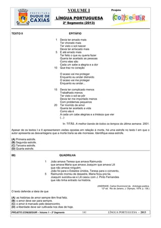 VOLUME I
LÍNGUA PORTUGUESA
2º Segmento (2013)
PROJETO (CON)SEGUIR – Volume 1 – 2º Segmento 141 LÍNGUA PORTUGUESA - 2013
TEXTO II EPITÁFIO
1
5
10
15
20
Devia ter amado mais
Ter chorado mais
Ter visto o sol nascer
Devia ter arriscado mais
E até errado mais
Ter feito o que eu queria fazer
Queria ter aceitado as pessoas
Como elas são
Cada um sabe a alegria e a dor
Que traz no coração
O acaso vai me proteger
Enquanto eu andar distraído
O acaso vai me proteger
Enquanto eu andar...
Devia ter complicado menos
Trabalhado menos
Ter visto o sol se pôr
Devia ter me importado menos
Com problemas pequenos
Ter morrido de amor
Queria ter aceitado a vida
Como ela é
A cada um cabe alegrias e a tristeza que vier
(...)
In: TITÃS. A melhor banda de todos os tempos da última semana. 2001.
Apesar de os textos I e II apresentarem visões opostas em relação à morte, há uma estrofe no texto I em que o
autor apresenta as desvantagens que a morte traria se ele morresse. Identifique essa estrofe.
(A) Primeira estrofe.
(B) Segunda estrofe.
(C) Terceira estrofe.
(D) Quarta estrofe.
88) QUADRILHA
1
5
João amava Teresa que amava Raimundo
que amava Maria que amava Joaquim que amava Lili
que não amava ninguém.
João foi para o Estados Unidos, Teresa para o convento,
Raimundo morreu de desastre, Maria ficou pra tia,
Joaquim suicidou-se e Lili casou com J. Pinto Fernandes
que não tinha entrado na história.
(ANDRADE, Carlos Drummond de. Antologia poética.
12ª ed. Rio de Janeiro, J. Olympio, 1978. p. 136.)
O texto defende a ideia de que
(A) as histórias de amor sempre têm final feliz.
(B) o amor deve ser para sempre.
(C) o amor é marcado pelo desencontro.
(D) a liberdade deve ser cultivada nos dias de hoje.
 