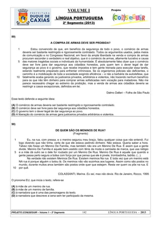 VOLUME I
LÍNGUA PORTUGUESA
2º Segmento (2013)
PROJETO (CON)SEGUIR – Volume 1 – 2º Segmento 142 LÍNGUA PORTUGUESA - 2013
89)
A COMPRA DE ARMAS DEVE SER PROIBIDA?
1
5
10
Estou convencido de que, em benefício da segurança de todo o povo, o comércio de armas
deveria ser bastante restringido e rigorosamente controlado. Todos os argumentos usados, pelos meios
de comunicação e no Congresso Nacional, em favor da ampla liberdade na venda e compra de armas
procuram esconder o verdadeiro e real objetivo, que é o comércio de armas, altamente lucrativo e causa
das maiores tragédias sociais e individuais da humanidade. É absolutamente falso dizer que o comércio
deve ser livre para dar segurança aos cidadãos honestos, pois quem tem o dever legal de dar
segurança ao povo é o governo, que recebe impostos e tem gente treinada para executar essa tarefa,
estando realmente preparado para enfrentar criminosos. Se os organismos policiais são deficientes, o
caminho é a mobilização de toda a sociedade exigindo eficiência – e não a barbárie da autodefesa, que
fatalmente acaba gerando os justiceiros privados, arbitrários e violentos, não trazendo nenhum benefício
para os que não têm dinheiro para comprar armas sofisticadas nem vocação para matadores. Não me
parece necessário chegar ao extremo da proibição, mas a venda de armas aos cidadãos deveria se
restringir a casos excepcionais, definidos em lei.
Dalmo Dallari – Folha de São Paulo
Esse texto defende a seguinte ideia:
(A) O comércio de armas deveria ser bastante restringido e rigorosamente controlado.
(B) O comércio deve ser livre para dar segurança aos cidadãos honestos.
(C) O governo tem o dever legal de dar segurança ao povo.
(D) A liberação do comércio de armas gera justiceiros privados arbitrários e violentos.
90)
DE QUEM SÃO OS MENINOS DE RUA?
(Fragmento)
1
5
10
Eu, na rua, com pressa, e o menino segurou meu braço, falou qualquer coisa que não entendi. Fui
logo dizendo que não tinha, certa de que ele estava pedindo dinheiro. Não estava. Queria saber a hora.
Talvez não fosse um Menino De Família, mas também não era um Menino De Rua. É assim que a gente
divide. Menino De Família é aquele bem-vestido com tênis da moda e camiseta de marca, que usa relógio
e a mãe dá outro se o dele for roubado por um Menino De Rua. Menino De Rua é aquele que quando a
gente passa perto segura a bolsa com força por que pensa que ele é pivete, trombadinha, ladrão. (...).
Na verdade não existem Meninos De Rua. Existem meninos Na rua. E toda vez que um menino está
NA rua é porque alguém o botou lá. Os meninos não vão sozinhos aos lugares. Assim como são postos no
mundo, durante muitos anos também são postos onde quer que estejam. Resta ver quem os põe na rua. E
por quê.
COLASSANTI, Marina. Eu sei, mas não devia. Rio de Janeiro, Rocco, 1999.
O pronome EU, que inicia o texto, refere-se
(A) à mãe de um menino de rua.
(B) à mãe de um menino de família.
(C) à narradora que é uma das personagens do texto.
(D) à narradora que descreve a cena sem ter participado da mesma.
 