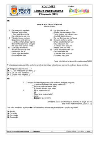 VOLUME I
LÍNGUA PORTUGUESA
2º Segmento (2013)
PROJETO (CON)SEGUIR – Volume 1 – 2º Segmento 143 LÍNGUA PORTUGUESA - 2013
91)
HOJE A NOITE NÃO TEM LUAR
(Renato Russo)
.
1
5
10
Ela passou do meu lado
"Oi amor" eu lhe falei
- Você está tão sozinha
Ela então sorriu pra mim
Foi assim que a conheci
Naquele dia junto ao mar
As ondas vinham, beijar a praia
O sol brilhava de tanta emoção
Um rosto lindo como o verão
E um beijo aconteceu
Nos encontramos a noite
Passeamos por ali
E num lugar escondido
Outro beijo lhe pedi
15
20
25
Lua de prata no céu
O brilho das estrelas no chão
Tenho certeza que não sonhava
A noite linda continuava
E a voz tão doce que me falava
O mundo pertence a nós
E hoje a noite não tem luar
E eu estou sem ela
Já não sei onde procurar
Não sei onde ela está
E hoje a noite não tem luar
E eu estou sem ela
Já não sei onde procurar
Onde está meu amor
Fonte: http://letras.terra.com.br/renato-russo/74502/
A letra dessa música constitui um texto narrativo. Identifique o trecho que representa o clímax dessa narrativa.
(A) ―Ela passou do meu lado (...)‖.
(B) ― (...) Ela então sorriu pra mim (...)‖
(C) ―(...) E um beijo aconteceu (...)‖
(D) ―(...) outro beijo lhe pedi(...)‖
92)
1
5
O filho do alfaiate chega para o pai lá no fundo da loja e pergunta:
__ O terno marrom encolhe depois de lavado?
__ Por que você quer saber, filho?
__ O freguês é quem quer saber.
__ Ele já experimentou?
__ Já.
__ Ficou largo ou apertado?
__ Largo.
__ Então diz que encolhe.
ZIRALDO, Novas anedotinhas do Bichinho da maçã. 15. ed.
São Paulo: Melhoramentos, 2005. p. 22)
Que valor semântico a palavra ENTÃO estabelece entre a oração anterior e a oração seguinte?
(A) Adição.
(B) Oposição.
(C) Conclusão.
(D) Explicação.
 