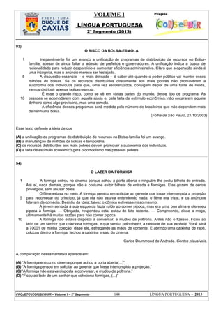 VOLUME I
LÍNGUA PORTUGUESA
2º Segmento (2013)
PROJETO (CON)SEGUIR – Volume 1 – 2º Segmento 144 LÍNGUA PORTUGUESA - 2013
93)
O RISCO DA BOLSA-ESMOLA
1
5
10
Inegavelmente foi um avanço a unificação de programas de distribuição de recursos no Bolsa-
família, apesar de ainda faltar a adesão de prefeitos e governadores. A unificação indica a busca de
racionalidade para reduzir desperdício e aumentar eficiência administrativa. Claro que a operação ainda é
uma incógnita, mas o anúncio merece ser festejado.
A discussão essencial – e mais delicada – é saber até quando o poder público vai manter esses
milhões de bolsas. Se os recursos distribuídos diretamente aos mais pobres não promoverem a
autonomia dos indivíduos para que, uma vez escolarizados, consigam dispor de uma fonte de renda,
iremos distribuir apenas bolsas-esmola.
É esse o grande risco, como se vê em várias partes do mundo, desse tipo de programa. As
pessoas se acomodarem com aquela ajuda e, pela falta de estímulo econômico, não encararem aquele
dinheiro como algo provisório, mas uma esmola.
A eficiência desses programas será medida pelo número de brasileiros que não dependem mais
de nenhuma bolsa.
(Folha de São Paulo, 21/10/2003)
Esse texto defende a ideia de que
(A) a unificação de programas de distribuição de recursos no Bolsa-família foi um avanço.
(B) a manutenção de milhões de bolsas é temporária.
(C) os recursos distribuídos aos mais pobres devem promover a autonomia dos indivíduos.
(D) a falta de estímulo econômico gera o comodismo nas pessoas pobres.
94)
O LAZER DA FORMIGA
1
5
10
A formiga entrou no cinema porque achou a porta aberta e ninguém lhe pediu bilhete de entrada.
Até aí, nada demais, porque não é costume exibir bilhete de entrada a formigas. Elas gozam de certos
privilégios, sem abusar deles.
O filme estava no meio. A formiga pensou em solicitar ao gerente que fosse interrompida a projeção
para recomeçar do princípio, já que ela não estava entendendo nada; o filme era triste, e os anúncios
falavam de comédia. Desistiu da ideia; talvez o cômico estivesse nisso mesmo.
A jovem sentada à sua esquerda fazia ruído ao comer pipoca, mas era uma boa alma e ofereceu
pipoca à formiga. — Obrigada, respondeu esta, estou de luto recente. — Compreendo, disse a moça,
ultimamente há muitas razões para não comer pipoca.
A formiga não estava disposta a conversar, e mudou de poltrona. Antes não o fizesse. Ficou ao
lado de um senhor que coleciona formigas, e que sentiu, pelo cheiro, a raridade de sua espécie. Você será
a 70001 de minha coleção, disse ele, esfregando as mãos de contente. E abrindo uma caixinha de rapé,
colocou dentro a formiga, fechou a caixinha e saiu do cinema.
Carlos Drummond de Andrade. Contos plausíveis.
A complicação dessa narrativa aparece em:
(A) ―A formiga entrou no cinema porque achou a porta aberta(...)‖
(B) ―A formiga pensou em solicitar ao gerente que fosse interrompida a projeção.‖
(C)‖A formiga não estava disposta a conversar, e mudou de poltrona.‖
(D) ―Ficou ao lado de um senhor que coleciona formigas, (...)‖
 