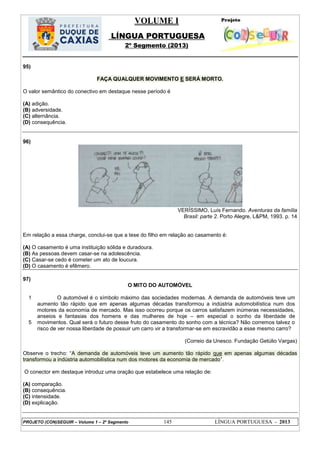 VOLUME I
LÍNGUA PORTUGUESA
2º Segmento (2013)
PROJETO (CON)SEGUIR – Volume 1 – 2º Segmento 145 LÍNGUA PORTUGUESA - 2013
95)
FAÇA QUALQUER MOVIMENTO E SERÁ MORTO.
O valor semântico do conectivo em destaque nesse período é
(A) adição.
(B) adversidade.
(C) alternância.
(D) consequência.
96)
VERÍSSIMO, Luís Fernando. Aventuras da família
Brasil: parte 2. Porto Alegre, L&PM, 1993. p. 14
Em relação a essa charge, conclui-se que a tese do filho em relação ao casamento é:
(A) O casamento é uma instituição sólida e duradoura.
(B) As pessoas devem casar-se na adolescência.
(C) Casar-se cedo é cometer um ato de loucura.
(D) O casamento é efêmero.
97)
O MITO DO AUTOMÓVEL
1
5
O automóvel é o símbolo máximo das sociedades modernas. A demanda de automóveis teve um
aumento tão rápido que em apenas algumas décadas transformou a indústria automobilística num dos
motores da economia de mercado. Mas isso ocorreu porque os carros satisfazem inúmeras necessidades,
anseios e fantasias dos homens e das mulheres de hoje – em especial o sonho da liberdade de
movimentos. Qual será o futuro desse fruto do casamento do sonho com a técnica? Não corremos talvez o
risco de ver nossa liberdade de possuir um carro vir a transformar-se em escravidão a esse mesmo carro?
(Correio da Unesco. Fundação Getúlio Vargas)
Observe o trecho: ―A demanda de automóveis teve um aumento tão rápido que em apenas algumas décadas
transformou a indústria automobilística num dos motores da economia de mercado‖.
O conector em destaque introduz uma oração que estabelece uma relação de:
(A) comparação.
(B) consequência.
(C) intensidade.
(D) explicação.
 