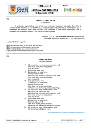 VOLUME I
LÍNGUA PORTUGUESA
2º Segmento (2013)
PROJETO (CON)SEGUIR – Volume 1 – 2º Segmento 146 LÍNGUA PORTUGUESA - 2013
98)
GENTILEZA GERA SAÚDE
(Fragmento)
A gentileza é algo difícil de ser ensinado e vai muito além da palavra educação. Ela é difícil de
ser encontrada, mas fácil de ser identificada, e acompanha pessoas generosas e desprendidas, que se
interessam em contribuir para o bem do outro e da sociedade. É uma atitude desobrigada, que se
manifesta nas situações cotidianas e das maneiras mais prosaicas.
SOMURO,S. A. B. Ser gentil é ser saudável. Disponível em:
http://www.abqv.org.br. Acesso em: 22 jun. 2006(adaptado)
A tese do texto é a seguinte:
(A) A gentileza extrapola as regras de boa educação.
(B) A gentileza acompanha pessoas generosas.
(C) A gentileza é algo que pode ser ensinado.
(D) A gentileza manifesta-se nas situações cotidianas.
99)
TREM DAS ONZE
(Adoniran Barbosa)
1
5
10
15
20
25
Não posso ficar nem mais um minuto com você
Sinto muito amor, mas não pode ser
Moro em Jaçanã
Se eu perder esse trem
Que sai agora às onze horas
Só amanhã de manhã
Não posso ficar nem mais um minuto com você
Sinto muito amor, mas não pode ser
Moro em Jaçanã
Se eu perder esse trem
Que sai agora às onze horas
Só amanhã de manhã
Além disso mulher, tem outra coisa
Minha mãe não dorme enquanto eu não chegar
Sou filho único, tenho minha casa prá olhar
Não posso ficar, não posso ficar...
Não posso ficar nem mais um minuto com você
Sinto muito amor, mas não pode ser
Moro em Jaçanã
Se eu perder esse trem
Que sai agora às onze horas
Só amanhã de manhã
Além disso mulher, tem outra coisa
Minha mãe não dorme enquanto eu não chegar
Sou filho único, tenho minha casa prá olhar
Não posso ficar, não posso ficar...
http://www.vagalume.com.br/adoniran-barbosa/trem-das-onze.html
 