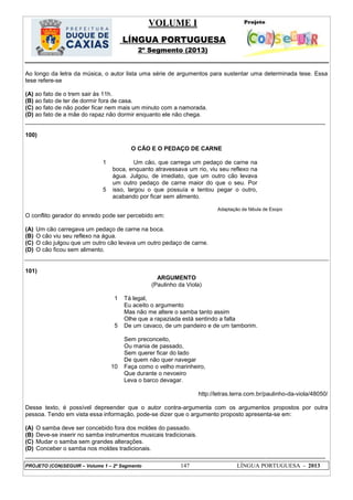 VOLUME I
LÍNGUA PORTUGUESA
2º Segmento (2013)
PROJETO (CON)SEGUIR – Volume 1 – 2º Segmento 147 LÍNGUA PORTUGUESA - 2013
Ao longo da letra da música, o autor lista uma série de argumentos para sustentar uma determinada tese. Essa
tese refere-se
(A) ao fato de o trem sair às 11h.
(B) ao fato de ter de dormir fora de casa.
(C) ao fato de não poder ficar nem mais um minuto com a namorada.
(D) ao fato de a mãe do rapaz não dormir enquanto ele não chega.
___________________________________________________________________________________________
100)
O CÃO E O PEDAÇO DE CARNE
1
5
Um cão, que carrega um pedaço de carne na
boca, enquanto atravessava um rio, viu seu reflexo na
água. Julgou, de imediato, que um outro cão levava
um outro pedaço de carne maior do que o seu. Por
isso, largou o que possuía e tentou pegar o outro,
acabando por ficar sem alimento.
Adaptação da fábula de Esopo
O conflito gerador do enredo pode ser percebido em:
(A) Um cão carregava um pedaço de carne na boca.
(B) O cão viu seu reflexo na água.
(C) O cão julgou que um outro cão levava um outro pedaço de carne.
(D) O cão ficou sem alimento.
101)
ARGUMENTO
(Paulinho da Viola)
1
5
10
Tá legal,
Eu aceito o argumento
Mas não me altere o samba tanto assim
Olhe que a rapaziada está sentindo a falta
De um cavaco, de um pandeiro e de um tamborim.
Sem preconceito,
Ou mania de passado,
Sem querer ficar do lado
De quem não quer navegar
Faça como o velho marinheiro,
Que durante o nevoeiro
Leva o barco devagar.
http://letras.terra.com.br/paulinho-da-viola/48050/
Desse texto, é possível depreender que o autor contra-argumenta com os argumentos propostos por outra
pessoa. Tendo em vista essa informação, pode-se dizer que o argumento proposto apresenta-se em:
(A) O samba deve ser concebido fora dos moldes do passado.
(B) Deve-se inserir no samba instrumentos musicais tradicionais.
(C) Mudar o samba sem grandes alterações.
(D) Conceber o samba nos moldes tradicionais.
___________________________________________________________________________________________
 