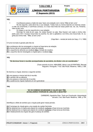 VOLUME I
LÍNGUA PORTUGUESA
2º Segmento (2013)
PROJETO (CON)SEGUIR – Volume 1 – 2º Segmento 148 LÍNGUA PORTUGUESA - 2013
102)
1
5
A professora passou a lição de casa: fazer uma redação com o tema ―Mãe só tem uma‖.
No dia seguinte, cada aluno leu a sua redação. Todas mais ou menos dizendo as mesmas coisas:
a mãe nos amamenta, é carinhosa conosco, é a rosa mais linda de nosso jardim etc. etc. etc. Portanto,
mãe só tem uma.
Aí chegou a vez de Juquinha ler a sua redação:
Domingo foi visita lá em casa. As visitas ficaram na sala. Elas ficaram com sede e minha mãe
pediu para mim ir buscar Coca-Cola na cozinha. Eu abri a geladeira e só tinha uma Coca-Cola. Aí, eu
gritei pra minha mãe: ―Mãe, só tem uma!‖.
(Viaje Bem – revista de bordo da Vasp, n° 4, 1989)
O humor do texto é gerado pelo fato de
(A) a professora não ter empregado a vírgula na frase-tema da redação.
(B) a turma não ter compreendido o tema da redação.
(C) o Juquinha ter atribuído ao vocábulo Mãe a função de vocativo.
(D) o Juquinha não ter empregado a vírgula após o vocábulo Mãe.
103)
―Os técnicos foram à reunião acompanhados da secretária, do diretor e de um coordenador.‖
(Texto extraído do livro: ABAURRE, Maria Luiza & PONTARA, Marcela
Nogueira. Português. 1ª Ed. São Paulo: Moderna, 1999. p. 308.
Se tirarmos a vírgula, teremos o seguinte sentido:
(A) uma pessoa a menos terá ido à reunião.
(B) o sentido não se alteraria.
(C) uma pessoa a mais terá ido à reunião.
(D) a ausência da vírgula implicará um erro gramatical.
104)
―SE OS HOMENS SOUBESSEM O VALOR QUE TÊM,
AS MULHERES VIVERIAM DE JOELHOS A SEUS PÉS‖
CARNEIRO, Agostinho Dias. Texto em Construção: interpretação
de texto. 2 ed. São Paulo: Moderna, 1996. p.159.
Identifique o efeito de sentido que a vírgula pode gerar nesse período.
(A) O emprego da vírgula gerou uma oração de caráter feminista.
(B) Se deslocarmos a vírgula para depois do vocábulo mulheres a frase torna-se machista.
(C) Se deslocarmos a vírgula para depois do vocábulo mulheres a frase torna-se feminista.
(D) O deslocamento da vírgula não gera mudança de sentido.
 