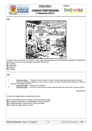 VOLUME I
LÍNGUA PORTUGUESA
2º Segmento (2013)
PROJETO (CON)SEGUIR – Volume 1 – 2º Segmento 149 LÍNGUA PORTUGUESA - 2013
105)
(Angeli, Folha de S. Paulo, 14.05.2000, in http://www.alcioneideoliveira.pro.br/REDACAO_REDACAO_ENEM.htm)
Na charge, os pontos de exclamação são usados para indicar
(A) surpresa.
(B) admiração.
(C) tristeza.
(D) irritação.
106)
1
5
Primeira mulher: — Trabalhar o tempo inteiro e tomar conta da casa está me levando à loucura!
Depois do trabalho, cheguei em casa e lavei a roupa e a louça. Amanhã tenho de lavar o chão da
cozinha e as janelas da frente.
Segunda mulher: — Então? E teu marido?
Primeira mulher: — Ah! Isso eu não faço de maneira alguma! Ele pode muito bem se lavar sozinho!
(Rodolfo Ilari)
O humor do diálogo abaixo é gerado pelo fato de
(A) as reclamações estarem contidas na fala da primeira mulher.
(B) a segunda mulher não ter compreendido a fala da primeira.
(C) o questionamento ―E teu marido?‖ estar incompleto.
(D) a mulher se negar a lavar o marido.
 