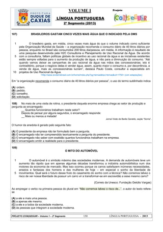 VOLUME I
LÍNGUA PORTUGUESA
2º Segmento (2013)
PROJETO (CON)SEGUIR – Volume 1 – 2º Segmento 150 LÍNGUA PORTUGUESA - 2013
107) BRASILEIROS GASTAM CINCO VEZES MAIS ÁGUA QUE O INDICADO PELA OMS
1
5
10
O brasileiro gasta, em média, cinco vezes mais água do que o volume indicado como suficiente
pela Organização Mundial da Saúde – a organização recomenda o consumo diário de 40 litros diários por
pessoa, enquanto no Brasil são consumidos 200 litros dia/pessoa, em média. A informação é resultado de
uma pesquisa desenvolvida pela H2C Consultoria e Planejamento de Uso Racional da Água. De acordo
com a consultoria, faltam políticas globais de incentivo ao uso racional da água e as iniciativas existentes
estão sempre voltadas para o aumento da produção de água, e não para a diminuição do consumo. ―Até
quando vamos deixar as campanhas de uso racional da água nas mãos das concessionárias; isto é
contraditório, porque o negócio delas é vender água, assim, quanto maior o consumo e, por decorrência, a
venda de água, mais as concessionárias lucram‖, destaca Paulo Costa, consultor e especialista em
projetos de Uso Racional da Água.
<http://www.ecoterrabrasil.com.br/home/index.php?pg=temas&tipo=temas&cd=1750> (com adaptações)
Em ―a organização recomenda o consumo diário de 40 litros diários por pessoa‖, o uso do termo sublinhado indica
(A) ordem.
(B) pedido.
(C) conselho.
(D) solicitação.
108) No meio de uma visita de rotina, o presidente daquela enorme empresa chega ao setor de produção e
pergunta ao encarregado:
__ Quantos funcionários trabalham neste setor?
Depois de pensar por alguns segundos, o encarregado responde:
__ Mais ou menos a metade!
Jornal Visão de Barão Geraldo, seção ―Sorria‖.
O humor da anedota é gerado pelo seguinte fato:
(A) O presidente da empresa não ter formulado bem a pergunta.
(B) O encarregado não ter compreendido teoricamente a pergunta do presidente.
(C) O encarregado não saber com exatidão quantos funcionários trabalham na empresa.
(D) O encarregado omitir a realidade para o presidente.
109)
O MITO DO AUTOMÓVEL
1
5
O automóvel é o símbolo máximo das sociedades modernas. A demanda de automóveis teve um
aumento tão rápido que em apenas algumas décadas transformou a indústria automobilística num dos
motores da economia de mercado. Mas isso ocorreu porque os carros satisfazem inúmeras necessidades,
anseios e fantasias dos homens e das mulheres de hoje – em especial o sonho da liberdade de
movimentos. Qual será o futuro desse fruto do casamento do sonho com a técnica? Não corremos talvez o
risco de ver nossa liberdade de possuir um carro vir a transformar-se em escravidão a esse mesmo carro?
(Correio da Unesco. Fundação Getúlio Vargas)
Ao empregar o verbo na primeira pessoa do plural em ―Não corremos talvez o risco de...‖, o autor do texto refere-
se
(A) a ele e mais uma pessoa.
(B) a apenas ele mesmo.
(C) a ele e a todos da sociedade moderna.
(D) às pessoas que integram a sociedade moderna.
 
