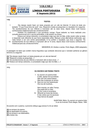 VOLUME I
LÍNGUA PORTUGUESA
2º Segmento (2013)
PROJETO (CON)SEGUIR – Volume 1 – 2º Segmento 151 LÍNGUA PORTUGUESA - 2013
110)
TESTES
1
5
10
Dia desses resolvi fazer um teste proposto por um site da Internet. O nome do teste era
tentador: ―O que Freud diria de você‖. Uau. Respondi a todas as perguntas e o resultado foi o seguinte:
―Os acontecimentos da sua infância a marcaram até os doze anos, depois disso você buscou
conhecimento intelectual para seu amadurecimento‖.
Perfeito! Foi exatamente o que aconteceu comigo. Fiquei radiante: eu havia realizado uma
consulta paranormal com o pai da psicanálise, e ele acertou na mosca.
Estava com tempo sobrando, e curiosidade é algo que não me falta, então resolvi voltar ao teste
e responder tudo diferente do que havia respondido antes. Marquei umas alternativas esdrúxulas, que
nada tinham a ver com minha personalidade. E fui conferir o resultado, que dizia o seguinte: ―Os
acontecimentos da sua infância a marcaram até os 12 anos, depois disso você buscou conhecimento
intelectual para seu amadurecimento‖.
MEDEIROS, M. Doidas e santas. Porto Alegre, 2008 (adaptado).
A passagem do texto que contém marca linguística cujo conteúdo denuncia que o narrador pertence ao gênero
feminino é a seguinte:
(A) ―Dia desses resolvi fazer um teste proposto por um site da Internet‖.
(B) ―Respondi a todas as perguntas(...)‖
(C) ―Os acontecimentos da sua infância a marcaram até os doze anos(...)‖
(D) ―Estava com tempo sobrando, e curiosidade é algo que não me falta, (...)‖
111)
EU ESCREVI UM POEMA TRISTE
1
5
10
Eu escrevi um poema triste
E belo, apesar da sua tristeza.
Não vem de ti essa tristeza
Mas das mudanças do tempo,
Que ora nos traz esperanças
Ora nos dá incerteza...
Nem importa, ao velho Tempo,
Que sejas fiel ou infiel...
Eu fico, junto à correnteza,
Olhando as horas tão breves...
E das cartas que me escreves
Faço barcos de papel!
QUINTANA, Mário. Eu escrevi um poema triste.
A cor do invisível. Porto Alegre, Globo, 1994.
De acordo com o poema, o pronome oblíquo nos (versos 5 e 6) se refere
(A) ao emissor do poema.
(B) ao destinatário do poema.
(C) ao emissor e ao destinatário.
(D) a todos nós.
 