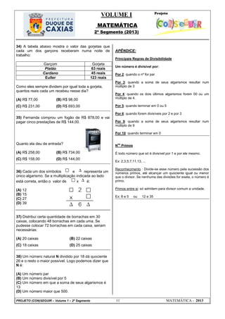 VOLUME I
MATEMÁTICA
2º Segmento (2013)
PROJETO (CON)SEGUIR – Volume 1 – 2º Segmento 11 MATEMÁTICA - 2013
34) A tabela abaixo mostra o valor das gorjetas que
cada um dos garçons receberam numa noite de
trabalho:
Garçom Gorjeta
Platão 63 reais
Cardano 45 reais
Euller 123 reais
Como eles sempre dividem por igual toda a gorjeta,
quantos reais cada um recebeu nesse dia?
(A) R$ 77,00 (B) R$ 98,00
(C) R$ 231,00 (D) R$ 693,00
35) Fernanda comprou um fogão de R$ 878,00 e vai
pagar cinco prestações de R$ 144,00.
Quanto ela deu de entrada?
(A) R$ 258,00 (B) R$ 734,00
(C) R$ 158,00 (D) R$ 144,00
36) Cada um dos símbolos e representa um
único algarismo. Se a multiplicação indicada ao lado
está correta, então o valor de x é:
(A) 12
(B) 15
(C) 27
(D) 39
37) Distribui certa quantidade de borrachas em 30
caixas, colocando 48 borrachas em cada uma. Se
pudesse colocar 72 borrachas em cada caixa, seriam
necessárias:
(A) 20 caixas (B) 22 caixas
(C) 18 caixas (D) 25 caixas
38) Um número natural N dividido por 18 dá quociente
26 e o resto o maior possível. Logo podemos dizer que
N é:
(A) Um número par
(B) Um número divisível por 5
(C) Um número em que a soma de seus algarismos é
13
(D) Um número maior que 500.
APÊNDICE:
Principais Regras de Divisibilidade
Um número é divisível por:
Por 2: quando o nº for par
Por 3: quando a soma de seus algarismos resultar num
múltiplo de 3
Por 4: quando os dois últimos algarismos forem 00 ou um
múltiplo de 4.
Por 5: quando terminar em 0 ou 5
Por 6: quando forem divisíveis por 2 e por 3
Por 9: quando a soma de seus algarismos resultar num
múltiplo de 9
Por 10: quando terminar em 0
N
os
Primos
É todo número que só é divisível por 1 e por ele mesmo.
Ex: 2,3,5,7,11,13, ...
Reconhecimento : Divide-se esse número pela sucessão dos
números primos, até alcançar um quociente igual ou menor
que o divisor. Se nenhuma das divisões for exata, o número é
primo.
Primos entre si: só admitem para divisor comum a unidade.
Ex: 8 e 5 ou 12 e 35
 
