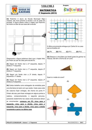 VOLUME I
MATEMÁTICA
2º Segmento (2013)
PROJETO (CON)SEGUIR – Volume 1 – 2º Segmento 16 MATEMÁTICA - 2013
53) Pedrinho é aluno da Escola Municipal Olga
Teixeira, ele mora próximo à escola e vai as aulas de
bicicleta. A figura abaixo indica o trajeto que Pedrinho
faz todos os dias da sua casa até a escola.
Observando a figura podemos dizer que o trajeto feito
por Pedro ao sair de casa para escola foi:
(A) Seguir em frente virar a 2ª esquerda, depois 1ª
direita e 1ª esquerda.
(B) Seguir em frente virar a 1ª esquerda, depois 2ª
direita e 1ª esquerda.
(C) Seguir em frente virar a 2ª direita, depois 1ª
esquerda e 1ª direita.
(D) Seguir em frente virar a 2ª esquerda, depois 2ª
direita e 2ª esquerda.
54) Carlos trabalha como entregador de remédios para
uma farmácia do bairro em que reside. Cada casa onde
ele costuma fazer entregas, ele chama de ponto P.
Ontem ele saiu para fazer entregas em alguns pontos e
realizou, consecutivamente, o seguinte percurso,
passando exatamente nas casas onde precisava deixar
as encomendas: começou em P3, virou para a
esquerda, virou para a direita, virou para a
esquerda, virou para a direita, virou para a direita
novamente e parou na última casa.
A última encomenda entregue por Carlos foi na casa
que se localiza em
(A) P9. (B) P10. (C) P11. (D) P12.
55) Observe o chocolate que André gosta de ganhar na
Páscoa. Ele tem a forma de um cone.
Qual é o molde do cone?
(A) (B)
(C) (D)
 