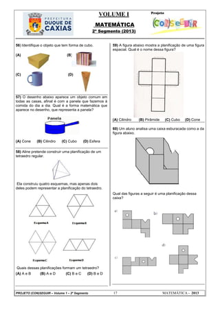 VOLUME I
MATEMÁTICA
2º Segmento (2013)
PROJETO (CON)SEGUIR – Volume 1 – 2º Segmento 17 MATEMÁTICA - 2013
56) Identifique o objeto que tem forma de cubo.
(A) (B)
(C) (D)
57) O desenho abaixo aparece um objeto comum em
todas as casas, afinal é com a panela que fazemos à
comida do dia a dia. Qual é a forma matemática que
aparece no desenho, que representa a panela?
(A) Cone (B) Cilindro (C) Cubo (D) Esfera
58) Aline pretende construir uma planificação de um
tetraedro regular.
Ela construiu quatro esquemas, mas apenas dois
deles podem representar a planificação do tetraedro.
Quais dessas planificações formam um tetraedro?
(A) A e B (B) A e D (C) B e C (D) B e D
59) A figura abaixo mostra a planificação de uma figura
espacial. Qual é o nome dessa figura?
(A) Cilindro (B) Pirâmide (C) Cubo (D) Cone
60) Um aluno analisa uma caixa esburacada como a da
figura abaixo.
Qual das figuras a seguir é uma planificação dessa
caixa?
 