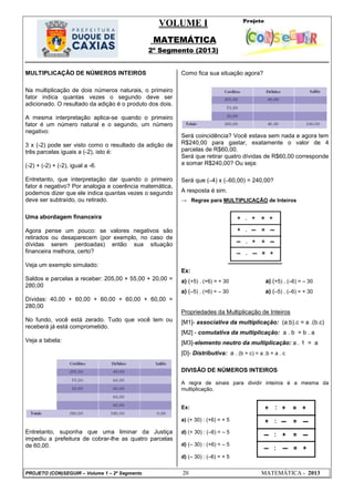 VOLUME I
MATEMÁTICA
2º Segmento (2013)
PROJETO (CON)SEGUIR – Volume 1 – 2º Segmento 20 MATEMÁTICA - 2013
MULTIPLICAÇÃO DE NÚMEROS INTEIROS
Na multiplicação de dois números naturais, o primeiro
fator indica quantas vezes o segundo deve ser
adicionado. O resultado da adição é o produto dos dois.
A mesma interpretação aplica-se quando o primeiro
fator é um número natural e o segundo, um número
negativo:
3 x (-2) pode ser visto como o resultado da adição de
três parcelas iguais a (-2), isto é:
(-2) + (-2) + (-2), igual a -6.
Entretanto, que interpretação dar quando o primeiro
fator é negativo? Por analogia e coerência matemática,
podemos dizer que ele indica quantas vezes o segundo
deve ser subtraído, ou retirado.
Uma abordagem financeira
Agora pense um pouco: se valores negativos são
retirados ou desaparecem (por exemplo, no caso de
dívidas serem perdoadas) então sua situação
financeira melhora, certo?
Veja um exemplo simulado:
Saldos e parcelas a receber: 205,00 + 55,00 + 20,00 =
280,00
Dívidas: 40,00 + 60,00 + 60,00 + 60,00 + 60,00 =
280,00
No fundo, você está zerado. Tudo que você tem ou
receberá já está comprometido.
Veja a tabela:
Entretanto, suponha que uma liminar da Justiça
impediu a prefeitura de cobrar-lhe as quatro parcelas
de 60,00.
Como fica sua situação agora?
Será coincidência? Você estava sem nada e agora tem
R$240,00 para gastar, exatamente o valor de 4
parcelas de R$60,00.
Será que retirar quatro dívidas de R$60,00 corresponde
a somar R$240,00? Ou seja:
Será que (–4) x (–60,00) = 240,00?
A resposta é sim.
→ Regras para MULTIPLICAÇÃO de Inteiros
Ex:
a) (+5) . (+6) = + 30 a) (+5) . (–6) = – 30
a) (–5) . (+6) = – 30 a) (–5) . (–6) = + 30
Propriedades da Multiplicação de Inteiros
[M1]- associativa da multiplicação: (a.b).c = a .(b.c)
[M2] - comutativa da multiplicação: a . b = b . a
[M3]-elemento neutro da multiplicação: a . 1 = a
[D]- Distributiva: a . (b + c) = a .b + a . c
DIVISÃO DE NÚMEROS INTEIROS
A regra de sinais para dividir inteiros é a mesma da
multiplicação.
Ex:
a) (+ 30) : (+6) = + 5
d) (+ 30) : (–6) = – 5
d) (– 30) : (+6) = – 5
d) (– 30) : (–6) = + 5
 