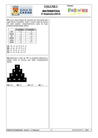 VOLUME I
MATEMÁTICA
2º Segmento (2013)
PROJETO (CON)SEGUIR – Volume 1 – 2º Segmento 23 MATEMÁTICA - 2013
81) Luis e seus amigos se reuniram em uma tarde para
jogar Banco Imobiliário. Qual o número total de pontos
de cada jogador, respectivamente, após as duas
partidas apresentadas abaixo:
1ª partida 2ª partida
Luís + 3  7
Bruna  4 +10
Ari  6  3
André + 5 + 2
Lúcio + 8  8
Paula  9 + 7
(A) +6, 4, 9, +7, 0 e 2
(B) 4, +6, 9, +7, 0 e 2
(C) 9 , +7, 0, 2, 4 e 6
(D) 2, 9, +7, 0, 4 e 6
82) Descubra o valor de ―A‖ na pirâmide efetuando a
adição entre os termos que estão imediatamente
abaixo:
(A) +13 (B) +3 (C) +17 (D) 1
A
CB
F
+23 +5 1
D E
 