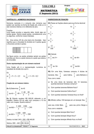 VOLUME I
MATEMÁTICA
2º Segmento (2013)
PROJETO (CON)SEGUIR – Volume 1 – 2º Segmento 24 MATEMÁTICA - 2013
CAPÍTULO 5 – NÚMEROS RACIONAIS
Números racionais é o conjunto dos números que
podem ser escritos na forma da fração a/b, onde a e b
são números inteiros e b é diferente de zero.
Frações
Uma fração envolve a seguinte idéia: dividir algo em
partes iguais. Dentre essas partes, consideramos uma
ou algumas, conforme nosso interesse.
Ex: Ana comeu 2/5 de uma barra de chocolate. Isso
significa que o chocolate foi dividido em 5 partes iguais
e Ana teria comido 2 partes:
Na figura acima, as partes pintadas seriam as partes
comidas por Ana e a parte branca é a parte que sobrou
do chocolate.
Outra representação de um número racional
Uma fração a/b é a representação numérica do
resultado da divisão de a por b
Ex:
a) 5,225
2
5
 b) 3,0103
10
3

Fração de um número inteiro:
Ex 1) Determine
5
2
de 40
5
2
de 40 = 16
5
80
5
402
40
5
2



Ex 2) Cláudio recebeu R$ 600,00 referente a um
trabalho. Gastou 2/5 do valor com compras e 1/3 do
valor com roupas. Quanto sobrou?
5
2
de 600 = 240
5
1200
5
6002


3
1
de 600 = 200
3
600
3
6001


Gastou no total: 240 + 200 = R$ 440,00
Sobrou: 600 – 440 = R$ 160,00
EXERCÍCIOS DE FIXAÇÃO:
83) Passe as frações abaixo para sua forma decimal:
a) 
4
3
b) 
4
7
c) 
5
1
d) 
5
3
e) 
8
5
f) 
10
7
g) 
100
12
h) 
1000
3
84) Calcule:
a)
7
3
de 21= b)
8
5
de 40=
c)
3
10
de 18= d)
4
11
de 60=
85) Em uma feira, Vanessa comprou 4 dúzias de
bananas. Deu
4
1
para Celina,
3
1
para Bárbara e
ficou com o resto.
a) Se uma dúzia de bananas são 12 bananas,
quantas bananas Vanessa comprou?
b) Com quantas bananas Bárbara ficou?
c) Com quantas bananas Celina ficou?
d) Com quantas bananas Vanessa ficou no final?
86) Alfredo colheu 100 laranjas em um laranjal. Deu
5
2
para seu irmão Beto,
10
3
para seu primo Sérgio e
ficou com o restante.
a) Com quantas laranjas Beto ficou?
b) Com quantas laranjas Sérgio ficou?
c) Com quantas laranjas Alfredo ficou no final?
 