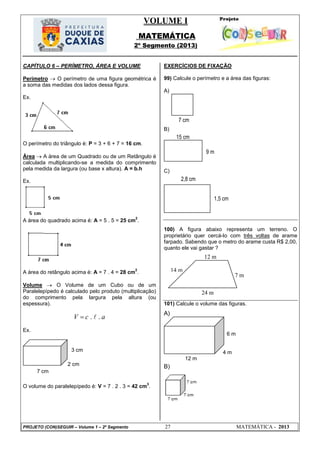 VOLUME I
MATEMÁTICA
2º Segmento (2013)
PROJETO (CON)SEGUIR – Volume 1 – 2º Segmento 27 MATEMÁTICA - 2013
CAPÍTULO 6 – PERÍMETRO, ÁREA E VOLUME
Perímetro  O perímetro de uma figura geométrica é
a soma das medidas dos lados dessa figura.
Ex.
O perímetro do triângulo é: P = 3 + 6 + 7 = 16 cm.
Área  A área de um Quadrado ou de um Retângulo é
calculada multiplicando-se a medida do comprimento
pela medida da largura (ou base x altura). A = b.h
Ex.
A área do quadrado acima é: A = 5 . 5 = 25 cm
2
.
A área do retângulo acima é: A = 7 . 4 = 28 cm
2
.
Volume  O Volume de um Cubo ou de um
Paralelepípedo é calculado pelo produto (multiplicação)
do comprimento pela largura pela altura (ou
espessura).
. .V c a 
Ex.
O volume do paralelepípedo é: V = 7 . 2 . 3 = 42 cm
3
.
EXERCÍCIOS DE FIXAÇÃO
99) Calcule o perímetro e a área das figuras:
A)
B)
C)
100) A figura abaixo representa um terreno. O
proprietário quer cercá-lo com três voltas de arame
farpado. Sabendo que o metro do arame custa R$ 2,00,
quanto ele vai gastar ?
101) Calcule o volume das figuras.
A)
B)
6 m
4 m
12 m
7 m
14 m
12 m
24 m
2,8 cm
1,5 cm
15 cm
9 m
7 cm
3 cm
2 cm
7 cm
m
 