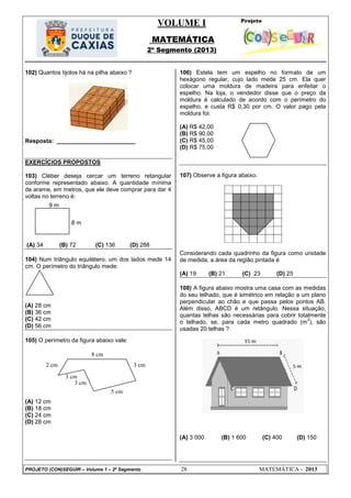 VOLUME I
MATEMÁTICA
2º Segmento (2013)
PROJETO (CON)SEGUIR – Volume 1 – 2º Segmento 28 MATEMÁTICA - 2013
102) Quantos tijolos há na pilha abaixo ?
Resposta: ________________________
EXERCÍCIOS PROPOSTOS
103) Cléber deseja cercar um terreno retangular
conforme representado abaixo. A quantidade mínima
de arame, em metros, que ele deve comprar para dar 4
voltas no terreno é:
(A) 34 (B) 72 (C) 136 (D) 288
104) Num triângulo equilátero, um dos lados mede 14
cm. O perímetro do triângulo mede:
(A) 28 cm
(B) 36 cm
(C) 42 cm
(D) 56 cm
105) O perímetro da figura abaixo vale:
(A) 12 cm
(B) 18 cm
(C) 24 cm
(D) 28 cm
106) Estela tem um espelho no formato de um
hexágono regular, cujo lado mede 25 cm. Ela quer
colocar uma moldura de madeira para enfeitar o
espelho. Na loja, o vendedor disse que o preço da
moldura é calculado de acordo com o perímetro do
espelho, e custa R$ 0,30 por cm. O valor pago pela
moldura foi:
(A) R$ 42,00
(B) R$ 90,00
(C) R$ 45,00
(D) R$ 75,00
107) Observe a figura abaixo.
Considerando cada quadrinho da figura como unidade
de medida, a área da região pintada é
(A) 19 (B) 21 (C) 23 (D) 25
108) A figura abaixo mostra uma casa com as medidas
do seu telhado, que é simétrico em relação a um plano
perpendicular ao chão e que passa pelos pontos AB.
Além disso, ABCD é um retângulo. Nessa situação,
quantas telhas são necessárias para cobrir totalmente
o telhado, se, para cada metro quadrado (m
2
), são
usadas 20 telhas ?
(A) 3 000 (B) 1 600 (C) 400 (D) 150
9 m
8 m
5 cm
3 cm
3 cm
3 cm
2 cm
8 cm
 
