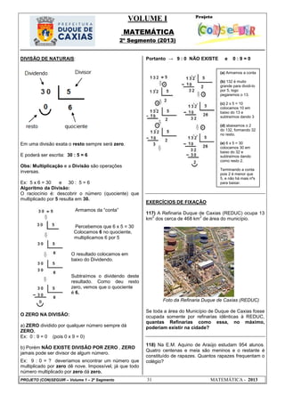 VOLUME I
MATEMÁTICA
2º Segmento (2013)
PROJETO (CON)SEGUIR – Volume 1 – 2º Segmento 31 MATEMÁTICA - 2013
DIVISÃO DE NATURAIS:
Em uma divisão exata o resto sempre será zero.
E poderá ser escrita: 30 : 5 = 6
Obs: Multiplicação e a Divisão são operações
inversas.
Ex: 5 x 6 = 30 e 30 : 5 = 6
Algoritmo da Divisão:
O raciocínio é: descobrir o número (quociente) que
multiplicado por 5 resulta em 30.
Armamos da ―conta‖
Percebemos que 6 x 5 = 30
Colocamos 6 no quociente,
multiplicamos 6 por 5
O resultado colocamos em
baixo do Dividendo.
Subtraímos o dividendo deste
resultado. Como deu resto
zero, vemos que o quociente
é 6.
O ZERO NA DIVISÃO:
a) ZERO dividido por qualquer número sempre dá
ZERO.
Ex: 0 : 9 = 0 (pois 0 x 9 = 0)
b) Porém NÃO EXISTE DIVISÃO POR ZERO , ZERO
jamais pode ser divisor de algum número.
Ex: 9 : 0 = ? deveríamos encontrar um número que
multiplicado por zero dê nove. Impossível, já que todo
número multiplicado por zero dá zero.
Portanto → 9 : 0 NÃO EXISTE e 0 : 9 = 0
EXERCÍCIOS DE FIXAÇÃO
117) A Refinaria Duque de Caxias (REDUC) ocupa 13
km
2
dos cerca de 468 km
2
de área do município.
Foto da Refinaria Duque de Caxias (REDUC)
Se toda a área do Município de Duque de Caxias fosse
ocupada somente por refinarias idênticas à REDUC,
quantas Refinarias como essa, no máximo,
poderiam existir na cidade?
118) Na E.M. Aquino de Araújo estudam 954 alunos.
Quatro centenas e meia são meninos e o restante é
constituído de rapazes. Quantos rapazes frequentam o
colégio?
(a) Armamos a conta
(b) 132 é muito
grande para dividi-lo
por 5, logo
pegaremos o 13.
(c) 2 x 5 = 10
colocamos 10 em
baixo do 13 e
subtraímos dando 3
(d) abaixamos o 2
do 132, formando 32
no resto.
(e) 6 x 5 = 30
colocamos 30 em
baixo do 32 e
subtraímos dando
como resto 2.
Terminando a conta
pois 2 é menor que
5, e não há mais nºs
para baixar.
 