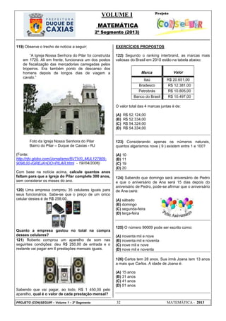 VOLUME I
MATEMÁTICA
2º Segmento (2013)
PROJETO (CON)SEGUIR – Volume 1 – 2º Segmento 32 MATEMÁTICA - 2013
119) Observe o trecho de notícia a seguir:
‖A Igreja Nossa Senhora do Pilar foi construída
em 1720. Ali em frente, funcionava um dos postos
de fiscalização das mercadorias carregadas pelos
tropeiros. Era também ponto de descanso dos
homens depois de longos dias de viagem a
cavalo.‖
Foto da Igreja Nossa Senhora do Pilar
Bairro do Pilar – Duque de Caxias - RJ
(Fonte:
http://rjtv.globo.com/Jornalismo/RJTV/0,,MUL127809-
9098,00-IGREJA+DO+PILAR.html - 19//04/2006)
Com base na notícia acima, calcule quantos anos
faltam para que a Igreja do Pilar complete 300 anos,
sem considerar os meses do ano.
120) Uma empresa comprou 35 celulares iguais para
seus funcionários. Sabe-se que o preço de um único
celular destes é de R$ 258,00.
Quanto a empresa gastou no total na compra
desses celulares?
121) Roberto comprou um aparelho de som nas
seguintes condições: deu R$ 250,00 de entrada e o
restante vai pagar em 6 prestações mensais iguais.
Sabendo que vai pagar, ao todo, R$ 1 450,00 pelo
aparelho, qual é o valor de cada prestação mensal?
EXERCÍCIOS PROPOSTOS
122) Segundo o ranking interbrand, as marcas mais
valiosas do Brasil em 2010 estão na tabela abaixo:
Marca Valor
Itaú R$ 20.651,00
Bradesco R$ 12.381,00
Petrobrás R$ 10.805,00
Banco do Brasil R$ 10.497,00
O valor total das 4 marcas juntas é de:
(A) R$ 52.124,00
(B) R$ 52.334,00
(C) R$ 54.324,00
(D) R$ 54.334,00
123) Considerando apenas os números naturais,
quantos algarismos nove ( 9 ) existem entre 1 e 100?
(A) 10
(B) 11
(C) 19
(D) 20
124) Sabendo que domingo será aniversário de Pedro
e que o aniversário de Ana será 15 dias depois do
aniversário de Pedro, pode-se afirmar que o aniversário
de Ana cairá:
(A) sábado
(B) domingo
(C) segunda-feira
(D) terça-feira
125) O número 90009 pode ser escrito como:
(A) noventa mil e nove
(B) noventa mil e noventa
(C) nove mil e nove
(D) nove mil e noventa
126) Carlos tem 28 anos. Sua irmã Joana tem 13 anos
a mais que Carlos. A idade de Joana é:
(A) 15 anos
(B) 31 anos
(C) 41 anos
(D) 51 anos
 