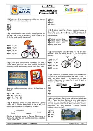 VOLUME I
MATEMÁTICA
2º Segmento (2013)
PROJETO (CON)SEGUIR – Volume 1 – 2º Segmento 33 MATEMÁTICA - 2013
127) Pedro tem 52 anos e Joana tem 38 anos. Quantos
anos Pedro tem a mais que Joana?
(A) 90
(B) 12
(C) 24
(D) 14
128) Joana comprou uma bicicleta para pagar em três
parcelas: R$ 82,00 de entrada e mais duas de R$
69,00. No total, quanto ela pagou?
(A) R$ 151,00
(B) R$ 210,00
(C) R$ 220,00
(D) R$ 200,00
129) Carlos está colecionando figurinhas. Ele tem 2
folhas, com 9 figurinhas cada uma; 7 folhas, cada uma
com 5 figurinhas; e mais 3 figurinhas numa outra folha.
Qual expressão representa o número de figurinhas de
Carlos?
(A) 2 x 9 + 7 x 5 + 3
(B) (2 x 9 + 7 x 5) x 3
(C) 2 x (9 + 7 x 5 + 3)
(D) 2 x 9 + 7 x (5 + 3)
130) A distância entre a Escola Municipal Coronel
Eliseu até o Parque Fluminense é de 3 km, e a
distância entre Gramacho e Caxias é de 4 km.
Calcule a distância entre o Parque Fluminense e
Gramacho sabendo que a distância entre a escola e
Caxias é de 12 km.
(A) 3 km
(B) 4 km
(C) 5 km
(D) 19 km
131) O último jogo Fla x Vasco, que aconteceu no
Engenhão, teve a presença de 21 020 torcedores. O
número de torcedores que compareceram ao estádio
por extenso é:
(A) Vinte e um mil e dois
(B) Vinte e um mil e duzentos
(C) Vinte e um mil e vinte
(D) Dois mil e vinte.
132) Mário comprou uma bicicleta por R$ 365,00 e
revendeu com um lucro de R$ 79,00. Por quanto
vendeu?
(A) R$ 286,00
(B) R$ 334,00
(C) R$ 344,00
(D) R$ 444,00
133) A balança da figura está em equilíbrio com bolas e
saquinhos de areia em cada um de seus pratos. As
bolas são todas iguais e os saquinhos de areia
também. O peso de um saquinho de areia é igual ao
peso de quantas bolas?
(A) 1
(B) 2
(C) 3
(D) 6
134) Localizado em Saracuruna, o Ciep Municipalizado
318 – Paulo Mendes Campos é uma das maiores
escolas da rede Municipal de Duque de Caxias. Hoje
ele tem aproximadamente 1 400 estudantes, desses
estudantes 834 são meninas. Quantos meninos
estudam nessa escola?
(A) 2 552
(B) 2 234
(C) 1 082
(D) 566
 