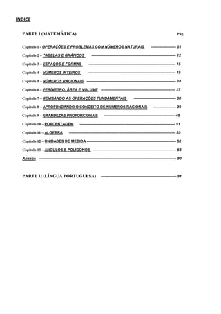 ÍNDICE
PARTE I (MATEMÁTICA) Pag.
Capítulo 1 - OPERAÇÕES E PROBLEMAS COM NÚMEROS NATURAIS -------------------- 01
Capítulo 2 – TABELAS E GRÁFICOS -------------------------------------------------------------------- 12
Capítulo 3 – ESPAÇOS E FORMAS ---------------------------------------------------------------------- 15
Capítulo 4 – NÚMEROS INTEIROS ----------------------------------------------------------------------- 19
Capítulo 5 – NÚMEROS RACIONAIS ------------------------------------------------------------------------ 24
Capítulo 6 – PERÍMETRO, ÁREA E VOLUME ------------------------------------------------------------ 27
Capítulo 7 – REVISANDO AS OPERAÇÕES FUNDAMENTAIS ---------------------------------- 30
Capítulo 8 – APROFUNDANDO O CONCEITO DE NÚMEROS RACIONAIS ------------------ 39
Capítulo 9 – GRANDEZAS PROPORCIONAIS --------------------------------------------------------- 48
Capítulo 10 – PORCENTAGEM ----------------------------------------------------------------------------- 51
Capítulo 11 – ÁLGEBRA -------------------------------------------------------------------------------------- 55
Capítulo 12 – UNIDADES DE MEDIDA ------------------------------------------------------------------------ 58
Capítulo 13 – ÂNGULOS E POLÍGONOS ------------------------------------------------------------------- 68
Anexos --------------------------------------------------------------------------------------------------------------- 80
PARTE II (LÍNGUA PORTUGUESA) ------------------------------------------------------------- 91
 