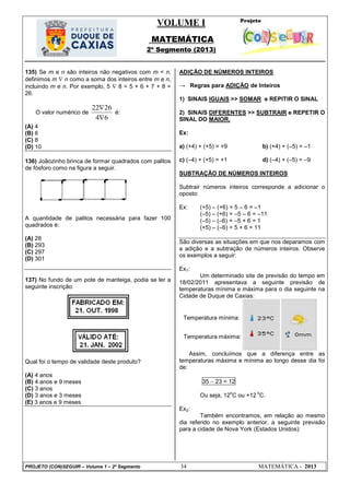VOLUME I
MATEMÁTICA
2º Segmento (2013)
PROJETO (CON)SEGUIR – Volume 1 – 2º Segmento 34 MATEMÁTICA - 2013
Temperatura mínima:
Temperatura máxima:
135) Se m e n são inteiros não negativos com m < n,
definimos m  n como a soma dos inteiros entre m e n,
incluindo m e n. Por exemplo, 5  8 = 5 + 6 + 7 + 8 =
26.
O valor numérico de
64
2622


é:
(A) 4
(B) 6
(C) 8
(D) 10
136) Joãozinho brinca de formar quadrados com palitos
de fósforo como na figura a seguir.
A quantidade de palitos necessária para fazer 100
quadrados é:
(A) 28
(B) 293
(C) 297
(D) 301
137) No fundo de um pote de manteiga, podia se ler a
seguinte inscrição:
Qual foi o tempo de validade deste produto?
(A) 4 anos
(B) 4 anos e 9 meses
(C) 3 anos
(D) 3 anos e 3 meses
(E) 3 anos e 9 meses
ADIÇÃO DE NÚMEROS INTEIROS
→ Regras para ADIÇÃO de Inteiros
1) SINAIS IGUAIS >> SOMAR e REPITIR O SINAL
2) SINAIS DIFERENTES >> SUBTRAIR e REPETIR O
SINAL DO MAIOR.
Ex:
a) (+4) + (+5) = +9 b) (+4) + (–5) = –1
c) (–4) + (+5) = +1 d) (–4) + (–5) = –9
SUBTRAÇÃO DE NÚMEROS INTEIROS
Subtrair números inteiros corresponde a adicionar o
oposto:
Ex: (+5) – (+6) = 5 – 6 = –1
(–5) – (+6) = –5 – 6 = –11
(–5) – (–6) = –5 + 6 = 1
(+5) – (–6) = 5 + 6 = 11
São diversas as situações em que nos deparamos com
a adição e a subtração de números inteiros. Observe
os exemplos a seguir:
Ex1:
Um determinado site de previsão do tempo em
18/02/2011 apresentava a seguinte previsão de
temperaturas mínima e máxima para o dia seguinte na
Cidade de Duque de Caxias:
Assim, concluímos que a diferença entre as
temperaturas máxima e mínima ao longo desse dia foi
de:
35  23 = 12
Ou seja, 12
o
C ou +12
o
C.
Ex2:
Também encontramos, em relação ao mesmo
dia referido no exemplo anterior, a seguinte previsão
para a cidade de Nova York (Estados Unidos):
 