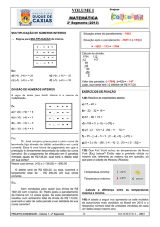 VOLUME I
MATEMÁTICA
2º Segmento (2013)
PROJETO (CON)SEGUIR – Volume 1 – 2º Segmento 36 MATEMÁTICA - 2013
Temperatura mínima:
Temperatura máxima:
MULTIPLICAÇÃO DE NÚMEROS INTEIROS
→ Regras para MULTIPLICAÇÃO de Inteiros
Ex:
a) (+5) . (+6) = + 30 b) (+5) . (–6) = – 30
c) (–5) . (+6) = – 30 d) (–5) . (–6) = + 30
DIVISÃO DE NÚMEROS INTEIROS
A regra de sinais para dividir inteiros é a mesma da
multiplicação.
Ex:
a) (+ 30) : (+6) = + 5
d) (+ 30) : (–6) = – 5
d) (– 30) : (+6) = – 5
d) (– 30) : (–6) = + 5
Ex5:
Sr. José comprou pneus para o carro numa de
terminada loja através de débito automático em conta
corrente. Essa é uma forma de pagamento em que a
prestação é diretamente descontada do saldo da conta
bancária. Se o pagamento for efetuado em 5 parcelas
mensais iguais de R$138,00, qual será o débito total
em sua conta?
Nesse caso temos (+5) x (138,00) = 690,00
O débito será de R$ 690,00, ou seja, ocorrerá o
lançamento total de – R$ 690,00 em sua conta
corrente.
Ex6:
Sem condições para quitar sua dívida de R$
1651,00 com o banco, Sr. Pedro pediu o parcelamento
da mesma em 12 vezes iguais. Se esse parcelamento
resultou num acréscimo total da dívida de R$ 113,00,
qual será o valor de cada parcela a ser debitada de sua
conta corrente?
Situação antes do parcelamento: 1651
Situação após o parcelamento: 1651 + (113) =
= 1651  113 = 1764
Cálculo da divisão:
1764 I 12
-12 147
56
-48
84
-84
0
Valor das parcelas: (1764) : (+12) =  147
Logo, sua conta terá 12 débitos de R$147,00.
EXERCÍCIOS DE FIXAÇÃO
138) Resolva as expressões abaixo:
a) 17  45 =
b)  23  32 + 19 =
c) 67  86 + 75 =
d) 109 + 5 .( 8)  (29) =
e) 21 : (3 – 10) + 2 . (66 : 11  13) =
f)  23  [ 4  5 + 3 . (2  4) - 8]  (25) =
g) 5 + 3.(8)  {56 : [4  4] - 2 . [10 + (5  5)]} =
139) Que frio! Você achou as temperaturas de Nova
York (Ex2) baixas? Então veja a previsão obtida no
mesmo site, referente ao mesmo dia em questão, só
que para a cidade de Moscou (Rússia):
Calcule a diferença entre as temperaturas
máxima e mínima.
140) A tabela a seguir nos apresenta os sete modelos
de automóveis mais vendidos no Brasil em 2010 e o
respectivo número total de unidades vendidas de cada
um deles nesse mesmo ano:
 
