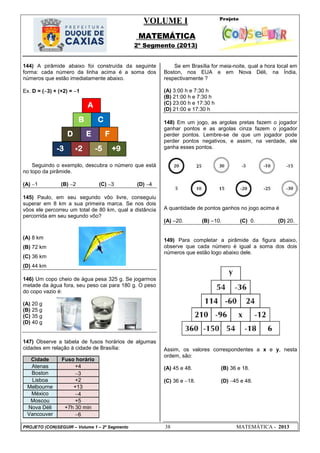 VOLUME I
MATEMÁTICA
2º Segmento (2013)
PROJETO (CON)SEGUIR – Volume 1 – 2º Segmento 38 MATEMÁTICA - 2013
A
CB
F
+2-3 -5 +9
D E
144) A pirâmide abaixo foi construída da seguinte
forma: cada número da linha acima é a soma dos
números que estão imediatamente abaixo.
Ex. D = (3) + (+2) = 1
Seguindo o exemplo, descubra o número que está
no topo da pirâmide.
(A) 1 (B) 2 (C) 3 (D) 4
145) Paulo, em seu segundo vôo livre, conseguiu
superar em 8 km a sua primeira marca. Se nos dois
vôos ele percorreu um total de 80 km, qual a distância
percorrida em seu segundo vôo?
(A) 8 km
(B) 72 km
(C) 36 km
(D) 44 km
146) Um copo cheio de água pesa 325 g. Se jogarmos
metade da água fora, seu peso cai para 180 g. O peso
do copo vazio é:
(A) 20 g
(B) 25 g
(C) 35 g
(D) 40 g
147) Observe a tabela de fusos horários de algumas
cidades em relação à cidade de Brasília:
Cidade Fuso horário
Atenas +4
Boston 3
Lisboa +2
Melbourne +13
México 4
Moscou +5
Nova Déli +7h 30 min
Vancouver 6
Se em Brasília for meia-noite, qual a hora local em
Boston, nos EUA e em Nova Déli, na Índia,
respectivamente ?
(A) 3:00 h e 7:30 h
(B) 21:00 h e 7:30 h
(C) 23:00 h e 17:30 h
(D) 21:00 e 17:30 h
148) Em um jogo, as argolas pretas fazem o jogador
ganhar pontos e as argolas cinza fazem o jogador
perder pontos. Lembre-se de que um jogador pode
perder pontos negativos, e assim, na verdade, ele
ganha esses pontos.
A quantidade de pontos ganhos no jogo acima é
(A) 20. (B) 10. (C) 0. (D) 20.
149) Para completar a pirâmide da figura abaixo,
observe que cada número é igual a soma dos dois
números que estão logo abaixo dele.
Assim, os valores correspondentes a x e y, nesta
ordem, são:
(A) 45 e 48. (B) 36 e 18.
(C) 36 e 18. (D) 45 e 48.
 