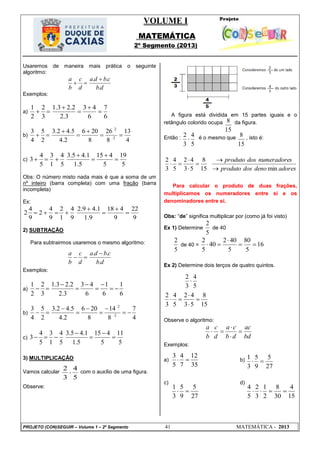 VOLUME I
MATEMÁTICA
2º Segmento (2013)
PROJETO (CON)SEGUIR – Volume 1 – 2º Segmento 41 MATEMÁTICA - 2013
35
12
7
4
5
3

27
5
9
5
3
1

27
5
9
5
3
1

15
4
30
8
2
1
3
2
5
4

5
4
3
2

15
8
5
4
3
2

15
8
5
4
3
2

Usaremos de maneira mais prática o seguinte
algoritmo:
db
cbda
d
c
b
a
.
.. 

Exemplos:
a)
6
7
6
43
3.2
2.23.1
3
2
2
1





b)
4
13
8
26
8
206
2.4
5.42.3
2
5
4
3
2:
2:





c)
5
19
5
415
5.1
1.45.3
5
4
1
3
5
4
3 




Obs: O número misto nada mais é que a soma de um
nº inteiro (barra completa) com uma fração (barra
incompleta)
Ex:
9
22
9
418
9.1
1.49.2
9
4
1
2
9
4
2
9
4
2 




2) SUBTRAÇÃO
Para subtrairmos usaremos o mesmo algoritmo:
db
cbda
d
c
b
a
.
.. 

Exemplos:
a)
6
1
6
1
6
43
3.2
2.23.1
3
2
2
1







b)
4
7
8
14
8
206
2.4
5.42.3
2
5
4
3
2:
2:







c)
5
11
5
415
5.1
1.45.3
5
4
1
3
5
4
3 




3) MULTIPLICAÇÃO
Vamos calcular com o auxílio de uma figura.
Observe:
A figura está dividida em 15 partes iguais e o
retângulo colorido ocupa da figura.
Então : é o mesmo que , isto é:
adoresdenodosproduto
snumeradoredosproduto
min15
8
53
42
5
4
3
2






Para calcular o produto de duas frações,
multiplicamos os numeradores entre si e os
denominadores entre si.
Obs: ―de‖ significa multiplicar por (como já foi visto)
Ex 1) Determine
5
2
de 40
5
2
de 40 = 16
5
80
5
402
40
5
2



Ex 2) Determine dois terços de quatro quintos.
15
8
53
42
5
4
3
2




Observe o algoritmo:
bd
ac
db
ca
d
c
b
a




Exemplos:
a) b)
c) d)
 