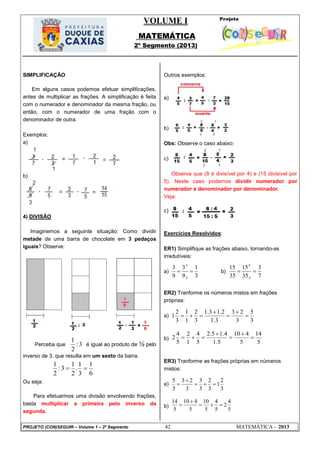 VOLUME I
MATEMÁTICA
2º Segmento (2013)
PROJETO (CON)SEGUIR – Volume 1 – 2º Segmento 42 MATEMÁTICA - 2013
3:
2
1
6
1
3
1
.
2
1
3:
2
1

3
1
9
3
9
3
3:
3:

7
3
35
15
35
15
5:
5:

3
5
3
23
3.1
2.13.1
3
2
1
1
3
2
1 




5
14
5
410
5.1
4.15.2
5
4
1
2
5
4
2 




3
2
1
3
2
3
3
3
23
3
5



5
4
2
5
4
5
10
5
410
5
14



SIMPLIFICAÇÃO
Em alguns casos podemos efetuar simplificações,
antes de multiplicar as frações. A simplificação é feita
com o numerador e denominador da mesma fração, ou
então, com o numerador de uma fração com o
denominador de outra.
Exemplos:
a)
b)
4) DIVISÃO
Imaginemos a seguinte situação: Como dividir
metade de uma barra de chocolate em 3 pedaços
iguais? Observe:
Perceba que é igual ao produto de ½ pelo
inverso de 3, que resulta em um sexto da barra.
Ou seja:
Para efetuarmos uma divisão envolvendo frações,
basta multiplicar a primeira pelo inverso da
segunda.
Outros exemplos:
a)
b)
Obs: Observe o caso abaixo:
c)
Observe que (8 é divisível por 4) e (15 divisível por
5). Neste caso podemos dividir numerador por
numerador e denominador por denominador.
Veja:
c)
Exercícios Resolvidos:
ER1) Simplifique as frações abaixo, tornando-as
irredutíveis:
a) b)
ER2) Tranforme os números mistos em frações
próprias:
a)
b)
ER3) Tranforme as frações próprias em números
mistos:
a)
b)
 