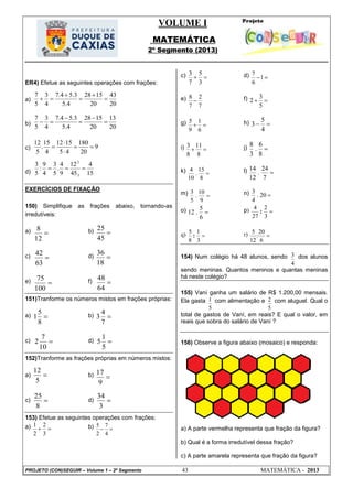VOLUME I
MATEMÁTICA
2º Segmento (2013)
PROJETO (CON)SEGUIR – Volume 1 – 2º Segmento 43 MATEMÁTICA - 2013
15
4
45
12
9
4
.
5
3
4
9
:
5
3
3:
3:

20
43
20
1528
4.5
3.54.7
4
3
5
7





20
13
20
1528
4.5
3.54.7
4
3
5
7





9
20
180
45
1512
4
15
.
5
12





12
8

45
25

63
42

18
36

100
75

64
48

8
5
1 
7
4
3

10
7
2 
5
1
5

5
12

9
17

8
25

3
34
ER4) Efetue as seguintes operações com frações:
a)
b)
c)
d)
EXERCÍCIOS DE FIXAÇÃO
150) Simplifique as frações abaixo, tornando-as
irredutíveis:
a) b)
c) d)
e) f)
151)Tranforme os números mistos em frações próprias:
a) b)
c) d)
152)Tranforme as frações próprias em números mistos:
a) b)
c) d)
153) Efetue as seguintes operações com frações:
a) 
3
2
2
1 b) 
4
7
2
5
c) 
3
5
7
3 d) 1
6
7
e)
7
2
7
8
 f) 
5
3
2
g) 
6
1
9
5 h) 
4
5
3
i) 
8
11
8
3 j) 
8
6
.
3
8
k) 
8
15
.
10
4 l) 
7
24
.
12
14
m) 
9
10
.
5
3 n) 20.
4
3
o) 
6
5
.12 p) 4
27
2
3
: 
q) 5
8
1
3
:  r) 
6
20
:
12
5
154) Num colégio há 48 alunos, sendo
4
3 dos alunos
sendo meninas. Quantos meninos e quantas meninas
há neste colégio?
155) Vaní ganha um salário de R$ 1.200,00 mensais.
Ela gasta
5
1 com alimentação e
5
2 com aluguel. Qual o
total de gastos de Vaní, em reais? E qual o valor, em
reais que sobra do salário de Vaní ?
156) Observe a figura abaixo (mosaico) e responda:
a) A parte vermelha representa que fração da figura?
b) Qual é a forma irredutível dessa fração?
c) A parte amarela representa que fração da figura?
 