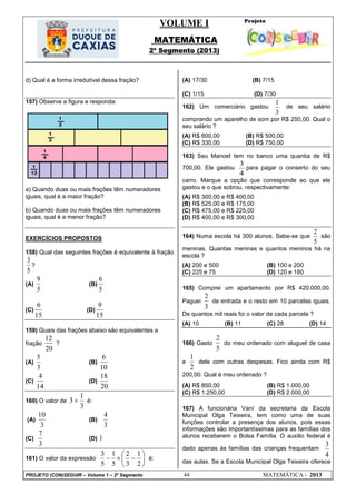 VOLUME I
MATEMÁTICA
2º Segmento (2013)
PROJETO (CON)SEGUIR – Volume 1 – 2º Segmento 44 MATEMÁTICA - 2013
d) Qual é a forma irredutível dessa fração?
157) Observe a figura e responda:
a) Quando duas ou mais frações têm numeradores
iguais, qual é a maior fração?
b) Quando duas ou mais frações têm numeradores
iguais, qual é a menor fração?
EXERCÍCIOS PROPOSTOS
158) Qual das seguintes frações é equivalente à fração
5
3
?
(A)
5
9
(B)
5
6
(C)
15
6
(D)
15
9
159) Quais das frações abaixo são equivalentes a
fração
20
12
?
(A)
3
5
(B)
10
6
(C)
14
4
(D)
20
18
160) O valor de
3
1
3  é:
(A)
3
10
(B)
3
4
(C)
3
7
(D) 1
161) O valor da expressão 






2
1
3
2
5
1
5
3
é:
(A) 17/30 (B) 7/15
(C) 1/15 (D) 7/30
162) Um comerciário gastou
3
1
de seu salário
comprando um aparelho de som por R$ 250,00. Qual o
seu salário ?
(A) R$ 600,00 (B) R$ 500,00
(C) R$ 330,00 (D) R$ 750,00
163) Seu Manoel tem no banco uma quantia de R$
700,00. Ele gastou
4
3
para pagar o conserto do seu
carro. Marque a opção que corresponde ao que ele
gastou e o que sobrou, respectivamente:
(A) R$ 300,00 e R$ 400,00
(B) R$ 525,00 e R$ 175,00
(C) R$ 475,00 e R$ 225,00
(D) R$ 400,00 e R$ 300,00
164) Numa escola há 300 alunos. Sabe-se que
2
5
são
meninas. Quantas meninas e quantos meninos há na
escola ?
(A) 200 e 500 (B) 100 e 200
(C) 225 e 75 (D) 120 e 180
165) Comprei um apartamento por R$ 420.000,00.
Paguei
3
2
de entrada e o resto em 10 parcelas iguais.
De quantos mil reais foi o valor de cada parcela ?
(A) 10 (B) 11 (C) 28 (D) 14
166) Gasto
5
2
do meu ordenado com aluguel de casa
e
2
1
dele com outras despesas. Fico ainda com R$
200,00. Qual é meu ordenado ?
(A) R$ 850,00 (B) R$ 1.000,00
(C) R$ 1.250,00 (D) R$ 2.000,00
167) A funcionária Vaní da secretaria da Escola
Municipal Olga Teixeira, tem como uma de suas
funções controlar a presença dos alunos, pois essas
informações são importantíssimas para as famílias dos
alunos receberem o Bolsa Família. O auxilio federal é
dado apenas às famílias das crianças frequentam
4
3
das aulas. Se a Escola Municipal Olga Teixeira oferece
 