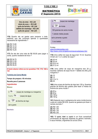 VOLUME I
MATEMÁTICA
2º Segmento (2013)
PROJETO (CON)SEGUIR – Volume 1 – 2º Segmento 46 MATEMÁTICA - 2013
176) Quanto ela vai gastar para preparar o bolo,
sabendo que ela comprará apenas a quantidade
necessária de ingredientes ?
(A) R$ 13,80
(B) R$ 13,10
(C) R$ 19,00
(D) R$ 15,25
177) Se ela der uma nota de R$ 50,00 para pagar a
conta, quanto receberá de troco ?
(A) R$ 34,75
(B) R$ 31,00
(C) R$ 36,90
(D) R$ 36,20
O texto abaixo refere-se às questões 178, 179, 180 e
181
Tortinha de Carne Moída
Tempo de preparo: 45 minutos
Receita para 2 pessoas
Ingredientes
Massa:
Recheio:
Fontes:
www.livrodereceitas.com
http://www.unirio.br/gastronomiavancada/peso.htm
178) Uma colher de sopa de água tem 15 ml. Quantos
ml tem em 1 e ½ colher de sopa ?
(A) 20 ml
(B) 25 ml
(C) 22,5 ml
(D) 21,5 ml
179) Uma colher de sopa de margarina tem 20 g.
Quantas colheres de sopa há em 1 tablete de 250 g de
margarina ?
(A) 10
(B) 12
(C) 12 e ½
(D) 25
180) Uma xícara de farinha de trigo tem 120 g. Quantos
gramas de farinha são usados para fazer a massa da
tortinha de carne moída ?
(A) 60 g
(B) 90 g
(C) 100 g
(D) 120 g
181) Sabendo que o quilograma de carne moída bovina
custa em média R$ 9,00, quanto se gastaria pra fazer o
recheio da torta ?
(A) R$ 1,00
(B) R$ 1,50
(C) R$ 1,35
(D) R$ 2,40
182) ―O quiuí, kiwi ou quivi é um fruto comestível
proveniente de algumas espécies do género Actinidia,
e seus híbridos, originárias do sul da China.
1 (sopa) de manteiga
¼ de ricota
150 gramas de carne moída
1 cebola média picada
sal e pimenta a gosto
1 ovo batido
3 (sopa) de manteiga ou margarina
1 e ½ (sopa) de água
¾ de farinha de trigo
sal a gosto
litro do leite – R$ 2,30
dúzia de ovos –- R$ 2,80
quilo da farinha – R$ 1,90
tablete de manteiga – R$ 2,90
quilo de açúcar – R$ 3,20
 