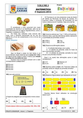VOLUME I
MATEMÁTICA
2º Segmento (2013)
PROJETO (CON)SEGUIR – Volume 1 – 2º Segmento 47 MATEMÁTICA - 2013
É considerado o fruto comercial com maior
quantidade de vitamina C já identificado, além de ser
particularmente rico em alguns oligoelementos, como o
magnésio, o potássio e o ferro.
Os frutos dos cultivares mais comuns são
ovais, com o tamanho aproximado de um ovo de
galinha (5 a 8 cm de comprimento e 4,5 a 5,5 cm de
diâmetro)‖.
(Fonte: Wikipédia)
Aqui no Brasil o preço do kiwi ainda é um
pouco elevado, basta observar que o preço de 1 kiwi,
em alguns locais chega a custar o mesmo que metade
do preço de uma dúzia de ovos.
Quantos ovos eu poderia comprar com o valor
correspondente a cinco kiwis?
(A) 60 ovos
(B) 90 ovos
(C) 20 ovos
(D) 30 ovos
183) Leia este anúncio:
A fração de polegada que corresponde à menor chave
é:
(A)
4
1
(B)
8
3
(C)
16
3
(D)
2
1
O texto abaixo refere-se às questões 184, 185 e 186
Sr Francisco é um dos produtores rurais de Xerém
(4º distrito do Município de Duque de Caxias), Sr.
Francisco colheu a produção de pimentões de sua
horta e colocou-os em 3 sacolas. Veja como ele fez:
184) Veremos adiante que 1 kg = 1 000 g (mil gramas).
Sabendo disso, qual das alternativas abaixo representa
a quantidade de pimentões verdes?
(A) 2.500 g (B) 3 kg
(C) 2 120 g (D) 2,25 kg
185) Observe as afirmações abaixo:
I – A colheita total atingiu cinco quilos.
II – A colheita de pimentão verde foi maior do
que a de pimentão vermelho.
III – A colheita de pimentão vermelho foi maior
do que a de pimentão amarelo.
Qual ( ou quais) das afirmações acima é (são)
verdadeira(s)?
(A) I e II (B) Apenas a II
(C) II e III (D) I e III
186) Quantos quilos a mais o Sr. Francisco colheu de
pimentão verde em relação ao pimentão amarelo?
(A) kg
4
7
(B) kg
4
1
(C) kg
2
1
(D) 1 kg
187) Observe a figura abaixo que representa um muro.
Quantos blocos foram utilizados na construção
deste muro?
(A)
4
1
12 (B)
2
1
16 (C) 20 (D) 18
 