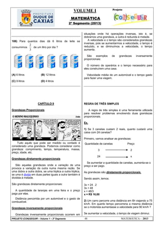 VOLUME I
MATEMÁTICA
2º Segmento (2013)
PROJETO (CON)SEGUIR – Volume 1 – 2º Segmento 48 MATEMÁTICA - 2013
188) Para quantos dias dá 6 litros de leite se
consumimos
3
2
de um litro por dia ?
(A) 6 litros (B) 12 litros
(C) 9 litros (D) 4 litros
CAPÍTULO 9
Grandezas Proporcionais
Tudo aquilo que pode ser medido ou contado é
considerado uma grandeza. Podemos considerar como
grandeza: comprimento, tempo, temperatura, massa,
preço, idade, etc.
Grandezas diretamente proporcionais
São aquelas grandezas onde a variação de uma
provoca a variação da outra numa mesma razão. Se
uma dobra a outra dobra, se uma triplica a outra triplica,
se uma é divida em duas partes iguais a outra também é
dividida à metade.
São grandezas diretamente proporcionais:
A quantidade de laranjas em uma feira e o preço
pago por elas.
Distância percorrida por um automóvel e o gasto de
combustível.
Grandezas inversamente proporcionais
Grandezas inversamente proporcionais ocorrem em
situações onde há operações inversas, isto é, se
dobramos uma grandeza, a outra é reduzida à metade.
A velocidade e o tempo são considerados grandezas
inversas, pois se aumentarmos a velocidade, o tempo é
reduzido, e se diminuímos a velocidade, o tempo
aumenta.
São exemplos de grandezas inversamente
proporcionais:
O número de operários e o tempo necessário para
eles construírem uma casa.
Velocidade média de um automóvel e o tempo gasto
para fazer uma viagem.
REGRA DE TRÊS SIMPLES
A regra de três simples é uma ferramenta utilizada
para resolver problemas envolvendo duas grandezas
proporcionais.
Ex.
1) Se 3 canetas custam 2 reais, quanto custará uma
caixa com 24 canetas?
Primeiro, vamos analisar as grandezas:
Quantidade de canetas Preço
3 2
24 x
Se aumentar a quantidade de canetas, aumenta-se o
preço a ser pago.
As grandezas são diretamente proporcionais.
Sendo assim, temos:
3x = 24 . 2
3x = 48
x = 48/3
x = R$ 16,00
2) Um carro percorre uma distância em 6h viajando a 75
km/h. Em quanto tempo percorreria a mesma distância
se o motorista aumentasse a velocidade para 90 km/h ?
Se aumentar a velocidade, o tempo de viagem diminui.
 